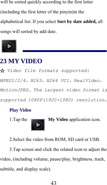  43will be sorted quickly according to the first letter (including the first letter of the pinyin)in the alphabetical list. If you select Sort by date added, all songs will sorted by add date.  23 MY VIDEO   ☆ Video file formats supported: MPEG1/2/4、H263、H264 VC1、RealVideo、MotionJPEG. The largest video format is supported 1080P(1920×1080) resolution. Play Video 1.Tap the   My Video application icon. 2.Select the video from ROM, SD card or USB. 3.Tap screen and click the related icon to adjust the video, (including volume, pause/play, brightness, track, subtitle, and display scale). 