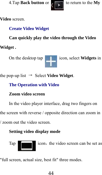  444.Tap Back button or   to return to the My Video screen. Create Video Widget Can quickly play the video through the Video Widget . On the desktop tap   icon, select Widgets in the pop-up list  → Select Video Widget. The Operation with Video Zoom video screen       In the video player interface, drag two fingers on the screen with reverse / opposite direction can zoom in / zoom out the video screen. Setting video display mode Tap   icon，the video screen can be set as &quot;full screen, actual size, best fit&quot; three modes. 