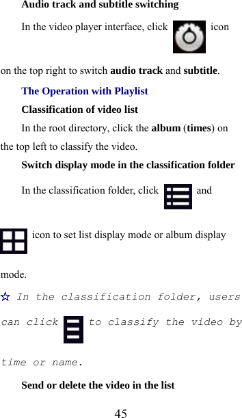  45Audio track and subtitle switching In the video player interface, click   icon on the top right to switch audio track and subtitle. The Operation with Playlist Classification of video list In the root directory, click the album (times) on the top left to classify the video. Switch display mode in the classification folder In the classification folder, click   and   icon to set list display mode or album display mode. ☆ In the classification folder, users can click  to classify the video by time or name. Send or delete the video in the list 