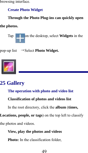  49browsing interface. Create Photo Widget Through the Photo Plug-ins can quickly open the photos. Tap  on the desktop, select Widgets in the pop-up list   →Select Photo Widget.  25 Gallery The operation with photo and video list Classification of photos and videos list In the root directory, click the album (times, Locations, people, or tags) on the top left to classify the photos and videos. View, play the photos and videos Photo: In the classification folder, 
