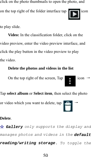  50click on the photo thumbnails to open the photo, and on the top right of the folder interface tap   icon to play slide.  Video: In the classification folder, click on the video preview, enter the video preview interface, and click the play button in the video preview to play the video.  Delete the photos and videos in the list On the top right of the screen, Tap   icon →Tap select album or Select item, then select the photo or video which you want to delete, tap   → Delete. ☆ Gallery only supports the display and manages photos and videos in the default reading/writing storage. To toggle the 