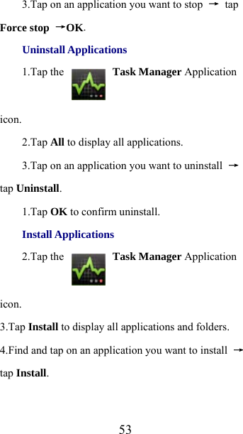  533.Tap on an application you want to stop  → tap Force stop →OK. Uninstall Applications 1.Tap the   Task Manager Application icon.  2.Tap All to display all applications.     3.Tap on an application you want to uninstall  → tap Uninstall. 1.Tap OK to confirm uninstall. Install Applications 2.Tap the   Task Manager Application icon.   3.Tap Install to display all applications and folders. 4.Find and tap on an application you want to install  → tap Install.  