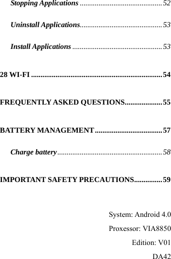  Stopping Applications ............................................52 Uninstall Applications............................................53 Install Applications ................................................53 28 WI-FI ......................................................................54 FREQUENTLY ASKED QUESTIONS....................55 BATTERY MANAGEMENT....................................57 Charge battery........................................................58 IMPORTANT SAFETY PRECAUTIONS...............59  System: Android 4.0       Proxessor: VIA8850         Edition: V01       DA42