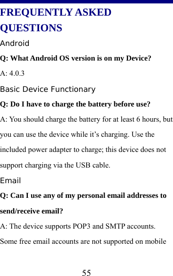  55   FREQUENTLY ASKED QUESTIONS Android Q: What Android OS version is on my Device? A: 4.0.3 Basic Device Functionary Q: Do I have to charge the battery before use? A: You should charge the battery for at least 6 hours, but you can use the device while it’s charging. Use the included power adapter to charge; this device does not support charging via the USB cable. Email Q: Can I use any of my personal email addresses to send/receive email? A: The device supports POP3 and SMTP accounts. Some free email accounts are not supported on mobile 