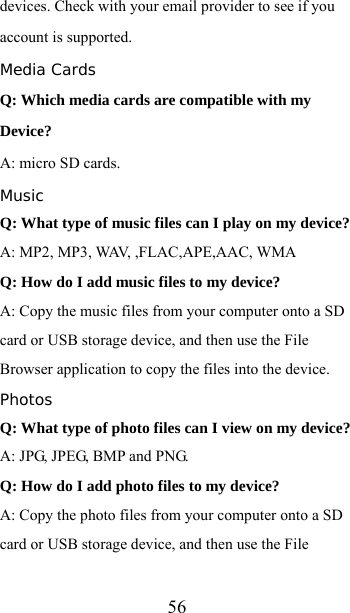  56devices. Check with your email provider to see if you account is supported. Media Cards Q: Which media cards are compatible with my Device? A: micro SD cards. Music Q: What type of music files can I play on my device? A: MP2, MP3, WAV, ,FLAC,APE,AAC, WMA Q: How do I add music files to my device? A: Copy the music files from your computer onto a SD card or USB storage device, and then use the File Browser application to copy the files into the device. Photos Q: What type of photo files can I view on my device? A: JPG, JPEG, BMP and PNG. Q: How do I add photo files to my device? A: Copy the photo files from your computer onto a SD card or USB storage device, and then use the File 
