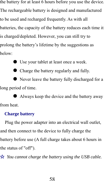  58the battery for at least 6 hours before you use the device. The rechargeable battery is designed and manufactured to be used and recharged frequently. As with all batteries, the capacity of the battery reduces each time it is charged/depleted. However, you can still try to prolong the battery’s lifetime by the suggestions as below:  ●  Use your tablet at least once a week.  ●  Charge the battery regularly and fully.  ●  Never leave the battery fully discharged for a long period of time.  ●  Always keep the device and the battery away from heat. Charge battery Plug the power adapter into an electrical wall outlet, and then connect to the device to fully charge the battery before use (A full charge takes about 6 hours in the status of &quot;off&quot;). ☆ You cannot charge the battery using the USB cable. 