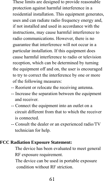  61These limits are designed to provide reasonable protection against harmful interference in a residential installation. This equipment generates, uses and can radiate radio frequency energy and, if not installed and used in accordance with the instructions, may cause harmful interference to radio communications. However, there is no guarantee that interference will not occur in a particular installation. If this equipment does cause harmful interference to radio or television reception, which can be determined by turning the equipment off and on, the user is encouraged to try to correct the interference by one or more of the following measures: -- Reorient or relocate the receiving antenna. -- Increase the separation between the equipment and receiver. -- Connect the equipment into an outlet on a circuit different from that to which the receiver is connected. -- Consult the dealer or an experienced radio/TV technician for help.  FCC Radiation Exposure Statement:  The device has been evaluated to meet general RF exposure requirement.   The device can be used in portable exposure condition without RF striction. 