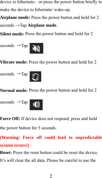  2device to hibernate，or press the power button briefly to make the device to hibernate/ wake-up. Airplane mode: Press the power button and hold for 2 seconds →Tap Airplane mode.  Silent mode: Press the power button and hold for 2 seconds  →Tap  . Vibrate mode: Press the power button and hold for 2 seconds  →Tap  . Normal mode: Press the power button and hold for 2 seconds  →Tap  . Force Off: If device does not respond, press and hold the power button for 5 seconds. (Warning: Force off could lead to unpredictable system errors!) Reset: Press the reset button could be reset the device. It’s will clear the all data, Please be careful to use the 