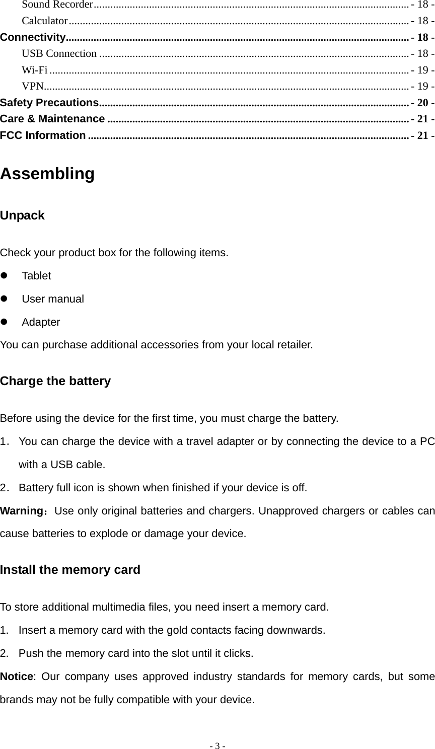   - 3 -Sound Recorder..................................................................................................................- 18 - Calculator...........................................................................................................................- 18 - Connectivity............................................................................................................................- 18 - USB Connection ................................................................................................................ - 18 - Wi-Fi ..................................................................................................................................- 19 - VPN....................................................................................................................................- 19 - Safety Precautions................................................................................................................- 20 - Care &amp; Maintenance .............................................................................................................- 21 - FCC Information ....................................................................................................................- 21 - Assembling Unpack Check your product box for the following items. z Tablet z User manual z Adapter You can purchase additional accessories from your local retailer. Charge the battery Before using the device for the first time, you must charge the battery. 1． You can charge the device with a travel adapter or by connecting the device to a PC with a USB cable. 2． Battery full icon is shown when finished if your device is off.   Warning：Use only original batteries and chargers. Unapproved chargers or cables can cause batteries to explode or damage your device.   Install the memory card To store additional multimedia files, you need insert a memory card. 1.  Insert a memory card with the gold contacts facing downwards. 2.  Push the memory card into the slot until it clicks. Notice: Our company uses approved industry standards for memory cards, but some brands may not be fully compatible with your device. 