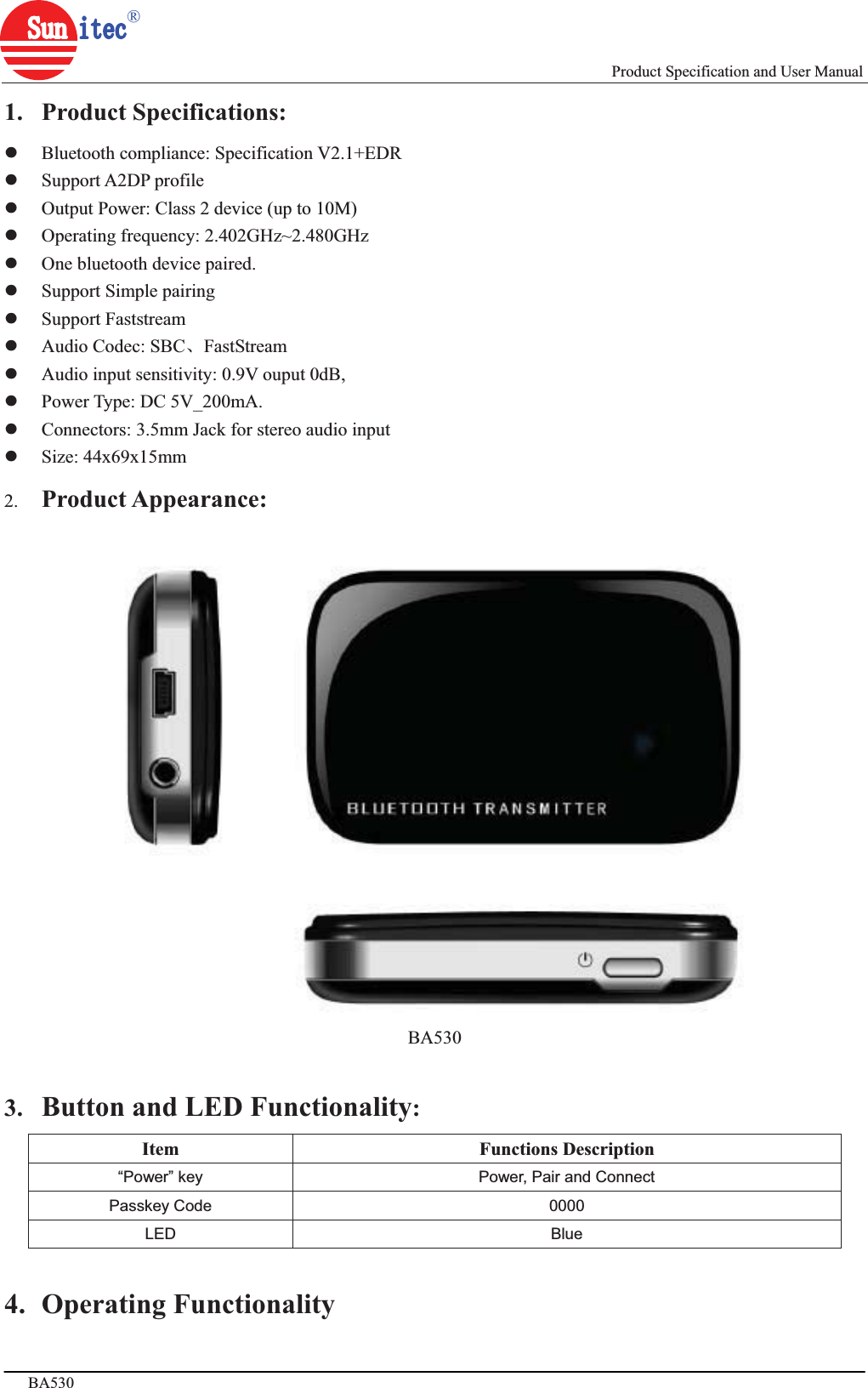                                                                             Product Specification and User Manual BA530                              www.sunitec.com.tw ㅜ 3亥,ޡ 4亥ϟ1. Product Specifications: zBluetooth compliance: Specification V2.1+EDR zSupport A2DP profile zOutput Power: Class 2 device (up to 10M) zOperating frequency: 2.402GHz~2.480GHz zOne bluetooth device paired.   zSupport Simple pairing zSupport Faststream   zAudio Codec: SBCǃFastStream zAudio input sensitivity: 0.9V ouput 0dB,   zPower Type: DC 5V_200mA. zConnectors: 3.5mm Jack for stereo audio input zSize: 44x69x15mm 2. Product Appearance:BA530 3. Button and LED Functionality:Item Functions Description “Power” key  Power, Pair and Connect Passkey Code  0000 LED Blue 4. Operating Functionality 