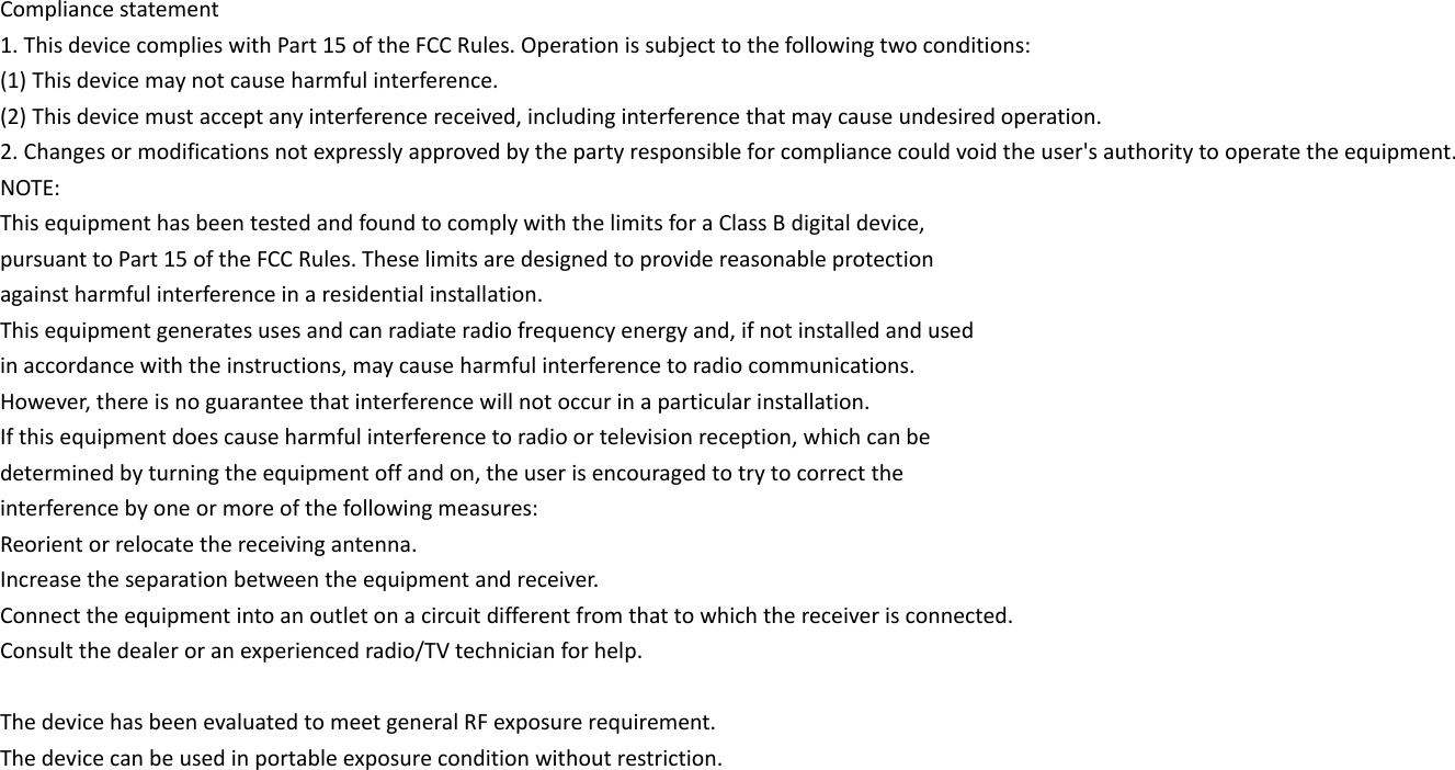 Compliance statement 1. This device complies with Part 15 of the FCC Rules. Operation is subject to the following two conditions: (1) This device may not cause harmful interference. (2) This device must accept any interference received, including interference that may cause undesired operation. 2. Changes or modifications not expressly approved by the party responsible for compliance could void the user&apos;s authority to operate the equipment. NOTE: This equipment has been tested and found to comply with the limits for a Class B digital device, pursuant to Part 15 of the FCC Rules. These limits are designed to provide reasonable protection against harmful interference in a residential installation. This equipment generates uses and can radiate radio frequency energy and, if not installed and used in accordance with the instructions, may cause harmful interference to radio communications. However, there is no guarantee that interference will not occur in a particular installation. If this equipment does cause harmful interference to radio or television reception, which can be determined by turning the equipment off and on, the user is encouraged to try to correct the interference by one or more of the following measures: Reorient or relocate the receiving antenna. Increase the separation between the equipment and receiver. Connect the equipment into an outlet on a circuit different from that to which the receiver is connected. Consult the dealer or an experienced radio/TV technician for help.  The device has been evaluated to meet general RF exposure requirement. The device can be used in portable exposure condition without restriction.  