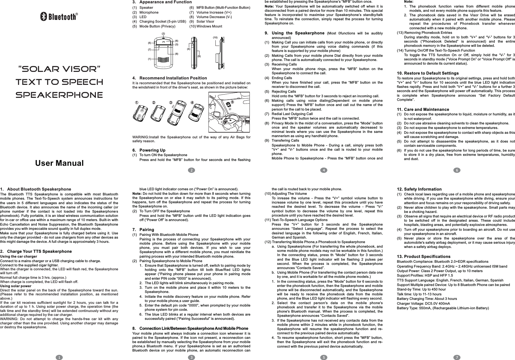 User Manual1. About Bluetooth SpeakerphoneT2.Using the car chargerWhen the charger is connected, the LED will flash red, the Speakerphone will turn off.Normal full charge time is 3 hrs. (approx.)When charge is completed, the LED will flash off.Using solar powerDirect  the solar  panel on the  back  of the  Speakerphone toward the  sun. (Please  refer  to  the  recommended  installation  position,  as  mentioned above.)If  the  car  kit  receives  sufficient  sunlight  for  2  hours,  you  can  talk  for  a duration  of  up to  1  h.  Using  solar power  charge,  the  operation  time (the talk time and the standby time) will be extended continuously without any additional charge required by the car charger.WARNING:  Do  not  attempt  to  charge  the  hands-free  car  kit  with  any charger other than the one provided. Using another charger may damage or destroy the speakerphone.he  Bluetooth  TTS  Speakerphone  is  compatible  with  most  Bluetooth mobile  phones.  The  Text-To-Speech  system  announces  instructions  for the  users  in  5  different  languages  and  also  indicates  the  status  of  the Bluetooth  device.  It  also announces  the  name  of  the  incoming  caller  (or ,phone  number  if  the  contact  is  not  loaded  into  the  Speakerphone s phonebook). Fully portable, it is an ideal wireless communication solution for in-car or office use within a maximum range of 10 meters. Built-in with Echo  Cancellation and  Noise  Suppression, the  Bluetooth  Speakerphone provides you with impeccable sound quality in full duplex mode.Make  sure  that  your  Speakerphone  is  fully  charged before using  it.  Use only the charger provided - do not use chargers from any other devices as this might damage the device. A full charge is approximately 3 hours.Charge Your TTS SpeakerphoneConnect to a mains charger or a USB charging cable to charge.Connect to the supplied cigar lighter.123. Appearance and Function be established by pressing the Speakerphone’s “MFB” button once.Note:  Your  Speakerphone  will  be  automatically  switched  off  when  it  is disconnected from a paired device for more than 10 minutes. This special feature  is  incorporated  to  maximise  your  Speakerphone’s  standby/talk time.  To  reinstate  the  connection,  simply  repeat  the  process  for  turning Speakerphone on.9. Using  the  Speakerphone  (Most  0functions  will  be  audibly announced)(1) Making Call you can initiate calls from your mobile phone, or directly from  your  Speakerphone  using  voice  dialing  commands  (if  this feature is supported by your mobile phone)(2) Making  Calls from your mobile phone  Dial  directly  from  your mobile phone. The call is automatically connected to your Speakerphone.(3) Receiving CallsWhen  your  mobile  phone  rings,  press  the  “MFB”  button  on  the Speakerphone to connect the call.(4) Ending CallsWhen  you  have  finished  your  call,  press  the  “MFB”  button  on  the receiver to disconnect the call.(5) Rejecting CallsHold onto the “MFB” button for 3 seconds to reject an incoming call.(6) Making  calls  using  voice  dialing(Dependent  on  mobile  phone support)  Press  the  “MFB”  button  once  and  call  out  the  name  of  the person for the call to be placed.(7) Redial Last Outgoing CallPress the “MFB” button twice and the call is connected.(8) Privacy Mode In the midst of a conversation, press the “Mode” button once  and  the  speaker  volumes  are  automatically  decreased  to minimal  levels  where  you  can  use  the  Speakerphone  in  the  same mannerism as using any handheld phone.(9) Transfering CallsSpeakerphone  to  Mobile  Phone  -  During  a  call,  simply  press  both “V+”  and  “V-”  buttons  once  and  the  call  is  routed  to  your  mobile phone.Mobile  Phone  to  Speakerphone  -  Press  the  “MFB”  button  once  and blue LED light indicator comes on (“Power On” is announced).Note: Do not hold the button down for more than 8 seconds when turning the  Speakerphone  on  or  else  it  may  switch  to  its  pairing  mode.  If  this happens,  turn  off  the  Speakerphone  and  repeat  the  process  for  turning the Speakerphone on.(2) To Turn OFF the SpeakerphonePress and  hold the  “MFB”  button  until  the  LED  light indication  goes off (“Power Off” is announced).7. Pairing(1) Pairing With Bluetooth Mobile PhonePairing  is  the  process  of  connecting  your  Speakerphone  with  your mobile  phone.  Before  using  the  Speakerphone  with  your  mobile phone,  you  must  pair  both  devices.  If  you  wish  to  use  your Speakerphone  with  a different mobile  phone,  you must  reinitiate the pairing process with your intended Bluetooth mobile phone.(2) Pairing Speakerphone to Mobile Phone1. Ensure that Speakerphone is turned off, switch to pairing mode by holding  onto  the  “MFB”  button  till  both  Blue/Red  LED  lights appear  (“Pairing  phone  please  put  your  phone  in  pairing  mode and enter PIN code “0000” is announced).2. The LED lights will blink simultaneously in pairing mode.3. Turn  on  the  mobile  phone  and  place  it  within  10  meters  to  the Speakerphone.4. Initiate the mobile discovery feature on your mobile phone. Refer to your mobile phone,s user guide.5. Enter the default pin code “0000”, when prompted by your mobile phone system for pin code.6. The blue  LED  blinks  at a  regular  interval  when  both  devices  are successfully paired (“Pairing Successful” is announced).8. Connection Link/Between Speakerphone And Mobile PhoneYour  mobile  phone  will always  indicate  a  connection  icon  whenever  it  is paired  to  the  Speakerphone.  If the  icon not  present,  a  reconnection  can be established by manually selecting the Speakerphone from your mobile phone,s  Bluetooth  menu.  If  your  Speakerphone  is  set  as  an  authorised Bluetooth  device  on  your  mobile  phone,  an  automatic  reconnection  can the call is routed back to your mobile phone.(10) Adjusting The VolumeTo  inrease  the  volume  -  Press  the  “V+”  symbol  volume  button  to increase  volume  by  one  level,  repeat  this  procedure  until  you  have reached  the  desired  level.  To  decrease  the  volume  -  Press  “V-” symbol  button  to  decrease  the  volume  by  one  level,  repeat  this procedure until you have reached the desired level.(11) Text-To-Speech Language OptionsPress  the  “V+”  button  for  3  seconds  and  the  Speakerphone announces  “Select  Language”.  Repeat  the  process  to  select  the desired  language  in  the  following  order  of  English,  French,  Italian, German and Spanish.(12) Transferring Mobile Phone,s Phonebook to Speakerphonea. Using Speakerphone (For transferring the whole phonebook, and some mobile phone models may not be workable in this function.) In  the  connecting  status,  press  th  “Mode”  button  for  3  seconds and  the  Blue  LED  light  indicator  will  be  flashing  2  pulses  per second.  When  the  process  is  completed,  the  Speakerphone announces “Contacts Saved”.b. Using Mobile Phone (For transferring the contact person data one by one, and it is workable for all the mobile phone models.)1. In the connecting status, press the “Mode” button for 6 seconds to enter the phonebook function, then the Speakerphone and mobile phone will be disconnected automatically, and the Speakerphone will  be  ready  to  receive  the  phonebook  data  from  the  mobile phone, and the Blue LED light indicator will flashing every second.2. Select  the  contact  person&apos;s  data  on  the  mobile  phone&apos;s phonebook  and  transfer  it  to  the  Speakerphone  via  the  mobile phone&apos;s  Bluetooth  manual.  When  the  process  is  completed,  the Speakerphone announces “Contacts Saved”.3. If the Speakerphone has not received any contacts data from the mobile  phone  within  2 minutes  while  in  phonebook  function,  the Speakerphone  will  resume  the  speakerphone  function  and  re-connect to the previous paired device automatically.4. To resume  speakerphone function, short  press the “MFB” button, then  the  Speakerphone  will  exit  the  phonebook  function  and  re-connect with the previous paired device automatically.Note:1. The  phonebook  function  varies  from  different  mobile  phone models, and not every mobile phone supports this feature.2. The  phonebook  data  saved  in  the  Visor  Drive  will  be  erased automatically  when  it  paired  with  another  mobile  phone.  Please repeat  the  procedures  of  Phonebook  transfer  whenever connected with a new mobile phone.(13) Removing Phonebook EntriesDuring  standby  mode,  hold  on  to  both  “V+”  and  “V-”  buttons  for  3 seconds  (“Phonebook  Deleted”  is  announced)  and  the  entire phonebook memory in the Speakerphone will be deleted.(14) Turning On/Off the Text-To-Speech FunctionTo  toggle  the  TTS  function  On  or  Off,  simply  hold  the  “V-”  for  3 seconds in standby mode (“Voice Prompt On” or “Voice Prompt Off” is announced to denote its current status).10. Restore to Default SettingsTo restore your Speakerphone to its original settings, press and hold both “V+”  and  “V-”  buttons  for  10  seconds  until  the  blue  LED  light  indication flashes  rapidly.  Press and hold both  “V+”  and “V-” buttons for a further  3 seconds and the Speakerphone will power off automatically. This process is  complete  when  Speakerphone  announces  “Set  Factory  Default Complete”.11. Care and Maintenance(1) Do not expose the speakerphone to liquid, moisture or humidity, as it is not waterproof.(2) Do not use abrasive cleaning solvents to clean the speakerphone.(3) Do not expose the speakerphone to extreme temperatures.(4) Do not expose the speakerphone to contact with sharp objects as this will cause scratching and damage.(5) Do  not  attempt  to  disassemble  the  speakerphone,  as  it  does  not contain serviceable components.(6) If you do not use the speakerphone for long periods of time, be sure to  store  it  in  a  dry  place,  free  from  extreme  temperatures,  humidity and dust.12. Safety Information(1) Check local laws regarding use of a mobile phone and speakerphone while driving. If  you use the speakerphone while diving, ensure your attention and focus remains on your responsibility of driving safety.(2) Never allow children to play with the speakerphone. Small parts may be a choking hazard.(3) Observe all signs that require an electrical device or RF radio product to  be  switched  off  in  the  designated  areas.  These  could  include hospitals, blasting areas, and potentially explosive atmospheres.(4) Turn off  your speakerphone prior to boarding an aircraft.  Do  not use your speakerphone in an aircraft.(5) Never  place  or  store  the  speakerphone  over  the  area  of  the automobile&apos;s safety airbag deployment, or it may cause serious injury when a safety airbag deploys.13. Product SpecificationsBluetooth Compliance: Bluetooth 2.0+EDR specificationsOperating Frequency Band: 2.4GHz ~ 2.48GHz unlicensed ISM bandOutput Power: Class 2 Power Output, up to 10 metersSupport Profiles: HSP and HFP 1.5TTS Support Language: English, French, Italian, German, SpanishSupport Multiple paired Device: Up to 8 Bluetooth Phone can be pairedStand-by Time: Up to 450 hourTalk time: Up to 11-13 hoursBattery Charging Time: About 3 hoursCharger Voltage: DC5.0V 400mABattery Type: 550mA, (Rechargeable Lithium-ion Battery)34567(1) Speaker (6) MFB Button (Multi-Function Button)(2) Microphone (7) Volume Increase (V+)(3) LED (8) Volume Decrease (V-)(4) Charging Socket (5-pin USB) (9) Solar Visor(5) Mode Button (Privacy) (10) Windows Mount&quot;SOLAR VISOR&quot;text to speecHSPEAKERPHONE(10)(1)(2)(3)(6)(8)(7)(5)(4)(9)WARINIG:Install  the  Speakerphone  out  of  the  way  of  any  Air  Bags  for safety reason.6. Powering Up(1) To turn ON the SpeakerphonePress  and  hold  the  “MFB”  button  for  four  seconds  and  the  flashing 1 2 3 4 54. Recommend Installation PositionIt is recommended that the Speakerphone be positioned and installed on the windshield in front of the driver&apos;s seat, as shown in the picture below: