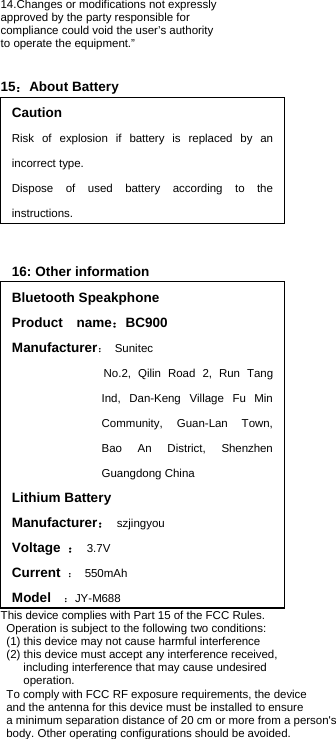 14.Changes or modifications not expressly   approved by the party responsible for   compliance could void the user’s authority   to operate the equipment.”         15：About Battery Caution Risk of explosion if battery is replaced by an incorrect type. Dispose of used battery according to the instructions.  16: Other information Bluetooth Speakphone Product  name：BC900 Manufacturer： Sunitec                 No.2, Qilin Road  2, Run Tang Ind, Dan-Keng Village Fu Min Community, Guan-Lan Town, Bao An District, Shenzhen Guangdong China Lithium Battery Manufacturer： szjingyou Voltage  ： 3.7V Current  ： 550mAh Model   ：JY-M688  This device complies with Part 15 of the FCC Rules.   Operation is subject to the following two conditions:   (1) this device may not cause harmful interference   (2) this device must accept any interference received,   including interference that may cause undesired   operation. To comply with FCC RF exposure requirements, the device   and the antenna for this device must be installed to ensure   a minimum separation distance of 20 cm or more from a person&apos;s   body. Other operating configurations should be avoided.   