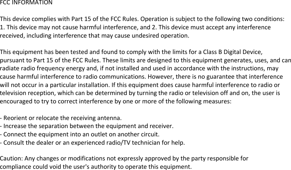 FCC INFORMATION  This device complies with Part 15 of the FCC Rules. Operation is subject to the following two conditions: 1. This device may not cause harmful interference, and 2. This device must accept any interference received, including interference that may cause undesired operation.  This equipment has been tested and found to comply with the limits for a Class B Digital Device, pursuant to Part 15 of the FCC Rules. These limits are designed to this equipment generates, uses, and can radiate radio frequency energy and, if not installed and used in accordance with the instructions, may cause harmful interference to radio communications. However, there is no guarantee that interference will not occur in a particular installation. If this equipment does cause harmful interference to radio or television reception, which can be determined by turning the radio or television off and on, the user is encouraged to try to correct interference by one or more of the following measures:  ‐ Reorient or relocate the receiving antenna. ‐ Increase the separation between the equipment and receiver. ‐ Connect the equipment into an outlet on another circuit. ‐ Consult the dealer or an experienced radio/TV technician for help. Caution: Any changes or modifications not expressly approved by the party responsible for compliance could void the user&apos;s authority to operate this equipment. 