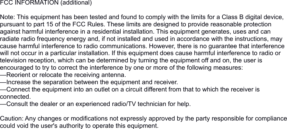 FCC INFORMATION (additional) Note: This equipment has been tested and found to comply with the limits for a Class B digital device, pursuant to part 15 of the FCC Rules. These limits are designed to provide reasonable protection against harmful interference in a residential installation. This equipment generates, uses and can radiate radio frequency energy and, if not installed and used in accordance with the instructions, may cause harmful interference to radio communications. However, there is no guarantee that interference will not occur in a particular installation. If this equipment does cause harmful interference to radio or television reception, which can be determined by turning the equipment off and on, the user is encouraged to try to correct the interference by one or more of the following measures:—Reorient or relocate the receiving antenna.—Increase the separation between the equipment and receiver.—Connect the equipment into an outlet on a circuit different from that to which the receiver is connected.—Consult the dealer or an experienced radio/TV technician for help. Caution: Any changes or modifications not expressly approved by the party responsible for compliance could void the user&apos;s authority to operate this equipment. 