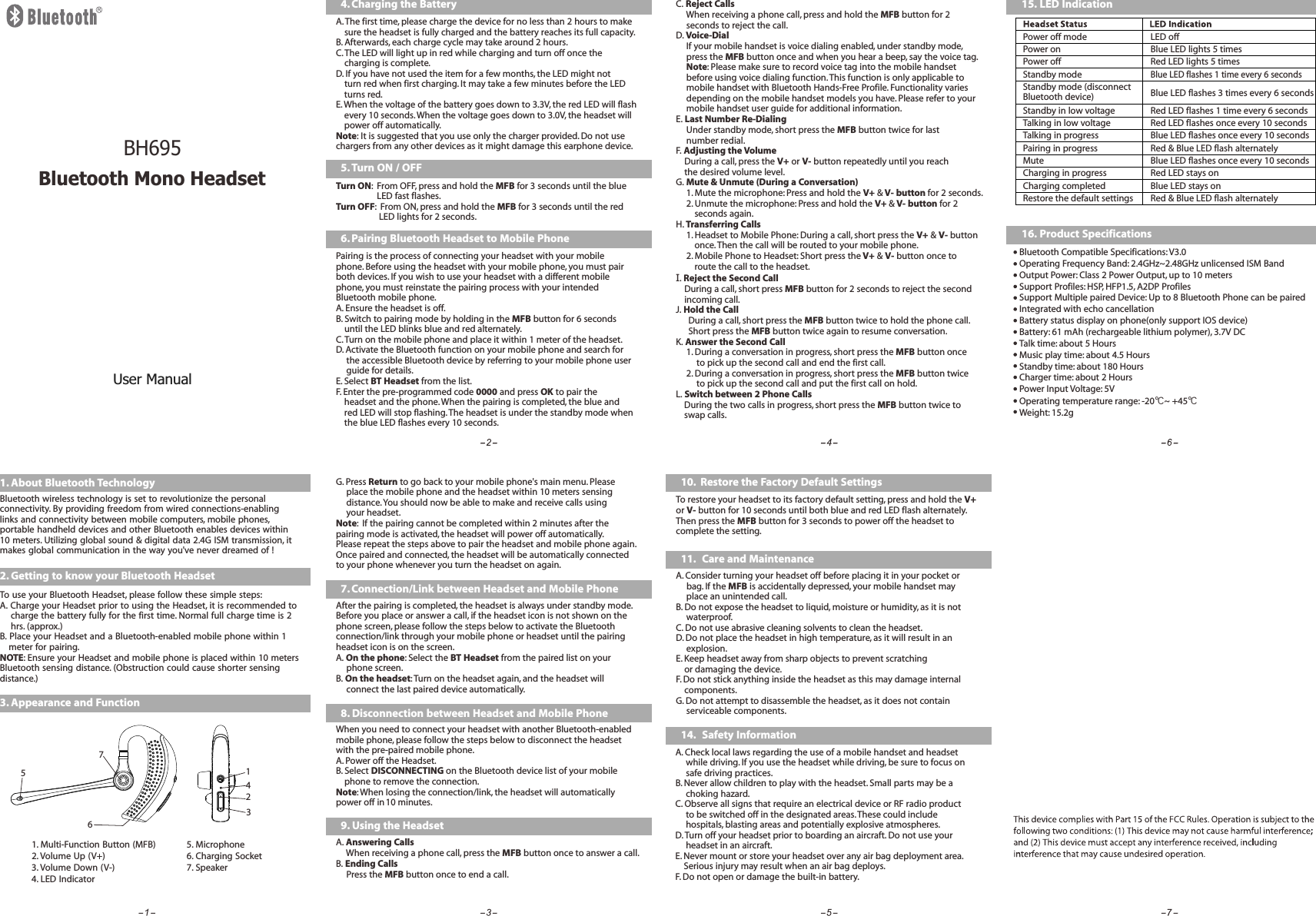 C. Reject Calls     When receiving a phone call, press and hold the MFB button for 2      seconds to reject the call.D. Voice-Dial     If your mobile handset is voice dialing enabled, under standby mode,      press the MFB button once and when you hear a beep, say the voice tag.     Note: Please make sure to record voice tag into the mobile handset      before using voice dialing function. This function is only applicable to      mobile handset with Bluetooth Hands-Free Profile. Functionality varies      depending on the mobile handset models you have. Please refer to your      mobile handset user guide for additional information.E. Last Number Re-Dialing     Under standby mode, short press the MFB button twice for last      number redial.F. Adjusting the Volume    During a call, press the V+ or V- button repeatedly until you reach     the desired volume level.G. Mute &amp; Unmute (During a Conversation)     1. Mute the microphone: Press and hold the V+ &amp; V- button for 2 seconds.      2. Unmute the microphone: Press and hold the V+ &amp; V- button for 2          seconds again.H. Transferring Calls     1. Headset to Mobile Phone: During a call, short press the V+ &amp; V- button          once. Then the call will be routed to your mobile phone.     2. Mobile Phone to Headset: Short press the V+ &amp; V- button once to          route the call to the headset.I. Reject the Second Call    During a call, short press MFB button for 2 seconds to reject the second     incoming call.J. Hold the Call      During a call, short press the MFB button twice to hold the phone call.      Short press the MFB button twice again to resume conversation.K. Answer the Second Call     1. During a conversation in progress, short press the MFB button once           to pick up the second call and end the first call.     2. During a conversation in progress, short press the MFB button twice           to pick up the second call and put the first call on hold.L. Switch between 2 Phone Calls    During the two calls in progress, short press the MFB button twice to     swap calls.10.  Restore the Factory Default SettingsTo restore your headset to its factory default setting, press and hold the V+ or V- button for 10 seconds until both blue and red LED flash alternately.Then press the MFB button for 3 seconds to power off the headset to complete the setting.11. Care and MaintenanceA.      bag. If the MFB is accidentally depressed, your mobile handset may      place an unintended call.B. Do not expose the headset to liquid, moisture or humidity, as it is not      waterproof.C. Do not use abrasive cleaning solvents to clean the headset.D. Do not place the headset in high temperature, as it will result in an      explosion.E. Keep headset away from sharp objects to prevent scratching    or damaging the device.F. Do not stick anything inside the headset as this may damage internal     components.G. Do not attempt to disassemble the headset, as it does not contain      serviceable components. Consider turning your headset off before placing it in your pocket or 14. Safety InformationA. Check local laws regarding the use of a mobile handset and headset      while driving. If you use the headset while driving, be sure to focus on      safe driving practices.B. Never allow children to play with the headset. Small parts may be a      choking hazard.C. Observe all signs that require an electrical device or RF radio product      to be switched off in the designated areas. These could include      hospitals, blasting areas and potentially explosive atmospheres.D. Turn off your headset prior to boarding an aircraft. Do not use your      headset in an aircraft.E. Never mount or store your headset over any air bag deployment area.     Serious injury may result when an air bag deploys.F. Do not open or damage the built-in battery.15. LED IndicationPower off mode LED offPower on Blue LED lights 5 timesPower offStandby modeStandby in low voltageRed LED lights 5 timesBlue LED flashes 1 time every 6 secondsRed LED flashes 1 time every 6 secondsStandby mode (disconnect Bluetooth device) Blue LED flashes 3 times every 6 secondsTalking in low voltage Red LED flashes once every 10 secondsTalking in progress Blue LED flashes once every 10 secondsPairing in progress Red &amp; Blue LED flash alternatelyMute Blue LED flashes once every 10 secondsCharging in progress Red LED stays onCharging completed Blue LED stays onRestore the default settings Red &amp; Blue LED flash alternately4. Charging the BatteryA. The first time, please charge the device for no less than 2 hours to make         sure the headset is fully charged and the battery reaches its full capacity.B. Afterwards, each charge cycle may take around 2 hours.C. The LED will light up in red while charging and turn off once the     charging is complete.D. If you have not used the item for a few months, the LED might not     turn red when first charging. It may take a few minutes before the LED     turns red.E. When the voltage of the battery goes down to 3.3V, the red LED will flash         every 10 seconds. When the voltage goes down to 3.0V, the headset will     power off automatically.Note: It is suggested that you use only the charger provided. Do not use chargers from any other devices as it might damage this earphone device.16. Product SpecificationsBluetooth Compatible Specifications: V3.0Operating Frequency Band: 2.4GHz~2.48GHz unlicensed ISM BandOutput Power: Class 2 Power Output, up to 10 metersSupport Profiles: HSP, HFP1.5, A2DP ProfilesSupport Multiple paired Device: Up to 8 Bluetooth Phone can be pairedIntegrated with echo cancellationBattery status display on phone(only support IOS device)Battery: 61 mAh (rechargeable lithium polymer), 3.7V DCTalk time: about 5 HoursMusic play time: about 4.5 HoursStandby time: about 180 HoursCharger time: about 2 HoursPower Input Voltage: 5V Operating temperature range: -20℃~ +45℃Weight: 15.2g ;1. About Bluetooth Technology Bluetooth wireless technology is set to revolutionize the personal connectivity. By providing freedom from wired connections-enabling links and connectivity between mobile computers, mobile phones, portable handheld devices and other Bluetooth enables devices within 10 meters. Utilizing global sound &amp; digital data 2.4G ISM transmission, it makes global communication in the way you&apos;ve never dreamed of !2. Getting to know your Bluetooth HeadsetTo use your Bluetooth Headset, please follow these simple steps:A. Charge your Headset prior to using the Headset, it is recommended to         charge the battery fully for the first time. Normal full charge time is 2      hrs. (approx.)B. Place your Headset and a Bluetooth-enabled mobile phone within 1     meter for pairing.NOTE: Ensure your Headset and mobile phone is placed within 10 meters Bluetooth sensing distance. (Obstruction could cause shorter sensing distance.)3. Appearance and Function 1. Multi-Function Button (MFB)2. Volume Up (V+)3. Volume Down (V-)4. LED Indicator5. Microphone6. Charging Socket7. Speaker12345675. Turn ON / OFFTurn ON:  From OFF, press and hold the MFB for 3 seconds until the blue                     LED fast flashes.Turn OFF:  From ON, press and hold the MFB for 3 seconds until the red                      LED lights for 2 seconds.6. Pairing Bluetooth Headset to Mobile PhonePairing is the process of connecting your headset with your mobile phone. Before using the headset with your mobile phone, you must pair both devices. If you wish to use your headset with a different mobile phone, you must reinstate the pairing process with your intended Bluetooth mobile phone.A. Ensure the headset is off.B. Switch to pairing mode by holding in the MFB button for 6 seconds     until the LED blinks blue and red alternately.C. Turn on the mobile phone and place it within 1 meter of the headset.D. Activate the Bluetooth function on your mobile phone and search for      the accessible Bluetooth device by referring to your mobile phone user      guide for details.E. Select   from the list.F. Enter the pre-programmed code 0000 and press OK to pair the     headset and the phone. When the pairing is completed, the blue and      red LED will stop flashing. The headset is under the standby mode when     the blue LED flashes every 10 seconds.BT HeadsetG. Press Return to go back to your mobile phone&apos;s main menu. Please      place the mobile phone and the headset within 10 meters sensing     distance. You should now be able to make and receive calls using     your headset. Note:  If the pairing cannot be completed within 2 minutes after the pairing mode is activated, the headset will power off automatically. Please repeat the steps above to pair the headset and mobile phone again.Once paired and connected, the headset will be automatically connected to your phone whenever you turn the headset on again.7. Connection/Link between Headset and Mobile PhoneAfter the pairing is completed, the headset is always under standby mode. Before you place or answer a call, if the headset icon is not shown on the phone screen, please follow the steps below to activate the Bluetooth connection/link through your mobile phone or headset until the pairingheadset icon is on the screen.A. On the phone: Select the   from the paired list on your      phone screen.B. On the headset: Turn on the headset again, and the headset will      connect the last paired device automatically.BT Headset8. Disconnection between Headset and Mobile PhoneWhen you need to connect your headset with another Bluetooth-enabled mobile phone, please follow the steps below to disconnect the headset with the pre-paired mobile phone.A. Power off the Headset.B. Select DISCONNECTING on the Bluetooth device list of your mobile     phone to remove the connection.Note: When losing the connection/link, the headset will automatically power off in 10 minutes.A. Answering Calls     When receiving a phone call, press the MFB button once to answer a call.B. Ending Calls     Press the MFB button once to end a call.9. Using the HeadsetUser ManualBluetooth Mono HeadsetBH695