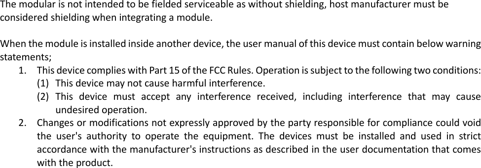 The modular is not intended to be fielded serviceable as without shielding, host manufacturer must be considered shielding when integrating a module.   When the module is installed inside another device, the user manual of this device must contain below warning statements; 1. This device complies with Part 15 of the FCC Rules. Operation is subject to the following two conditions: (1) This device may not cause harmful interference. (2) This device must accept any interference received, including interference that may cause undesired operation. 2. Changes or modifications not expressly approved by the party responsible for compliance could void the user&apos;s authority to operate the equipment. The devices must be installed and used in strict accordance with the manufacturer&apos;s instructions as described in the user documentation that comes with the product.  