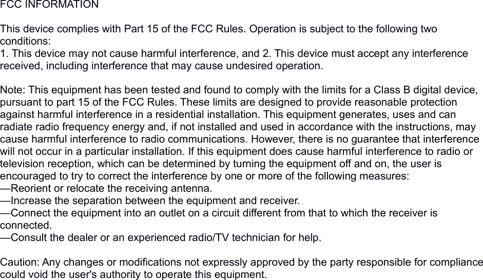 FCC INFORMATION This device complies with Part 15 of the FCC Rules. Operation is subject to the following two conditions:1. This device may not cause harmful interference, and 2. This device must accept any interference received, including interference that may cause undesired operation. Note: This equipment has been tested and found to comply with the limits for a Class B digital device, pursuant to part 15 of the FCC Rules. These limits are designed to provide reasonable protection against harmful interference in a residential installation. This equipment generates, uses and can radiate radio frequency energy and, if not installed and used in accordance with the instructions, may cause harmful interference to radio communications. However, there is no guarantee that interference will not occur in a particular installation. If this equipment does cause harmful interference to radio or television reception, which can be determined by turning the equipment off and on, the user is encouraged to try to correct the interference by one or more of the following measures:—Reorient or relocate the receiving antenna.—Increase the separation between the equipment and receiver.—Connect the equipment into an outlet on a circuit different from that to which the receiver is connected.—Consult the dealer or an experienced radio/TV technician for help. Caution: Any changes or modifications not expressly approved by the party responsible for compliance could void the user&apos;s authority to operate this equipment. 