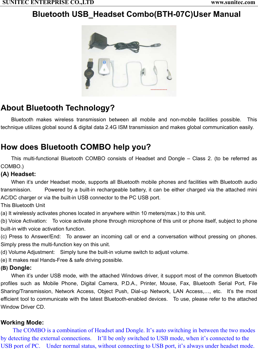 SUNITEC ENTERPRISE CO.,LTD                                       www.sunitec.com Bluetooth USB_Headset Combo(BTH-07C)User Manual  About Bluetooth Technology?     Bluetooth makes wireless transmission between all mobile and non-mobile facilities possible.  This technique utilizes global sound &amp; digital data 2.4G ISM transmission and makes global communication easily.    How does Bluetooth COMBO help you? This multi-functional Bluetooth COMBO consists of Headset and Dongle – Class 2. (to be referred as COMBO.)   (A) Headset: When it’s under Headset mode, supports all Bluetooth mobile phones and facilities with Bluetooth audio transmission.     Powered by a built-in rechargeable battery, it can be either charged via the attached mini AC/DC charger or via the built-in USB connector to the PC USB port.       This Bluetooth Unit        (a) It wirelessly activates phones located in anywhere within 10 meters(max.) to this unit.     (b) Voice Activation:    To voice activate phone through microphone of this unit or phone itself, subject to phone built-in with voice activation function.   (c) Press to Answer/End:  To answer an incoming call or end a conversation without pressing on phones.  Simply press the multi-function key on this unit.     (d) Volume Adjustment:    Simply tune the built-in volume switch to adjust volume.     (e) It makes real Hands-Free &amp; safe driving possible. (B) Dongle:   When it’s under USB mode, with the attached Windows driver, it support most of the common Bluetooth profiles such as Mobile Phone, Digital Camera, P.D.A., Printer, Mouse, Fax, Bluetooth Serial Port, File Sharing/Transmission, Network Access, Object Push, Dial-up Network, LAN Access,…, etc.  It’s the most efficient tool to communicate with the latest Bluetooth-enabled devices.    To use, please refer to the attached Window Driver CD.  Working Mode: The COMBO is a combination of Headset and Dongle. It’s auto switching in between the two modes by detecting the external connections.    It’ll be only switched to USB mode, when it’s connected to the USB port of PC.    Under normal status, without connecting to USB port, it’s always under headset mode.   