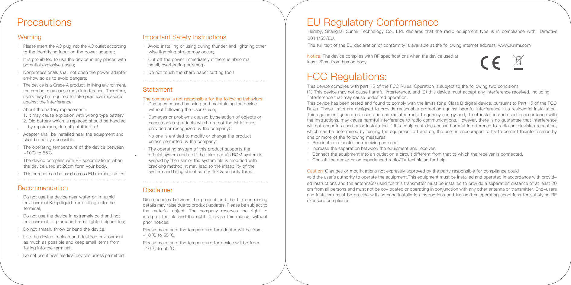 PrecautionsWarning Important Safety InstructionsRecommendation·  Please insert the AC plug into the AC outlet according    to the identifying input on the power adapter;·  It is prohibited to use the device in any places with   potential explosive gases;·  Nonprofessionals shall not open the power adapter   anyhow so as to avoid dangers;·  The device is a Grade A product. In living environment, the product may cause radio interference. Therefore,  users may be required to take practical measures   against the interference.·  About the battery replacement:  1. It may cause explosion with wrong type battery   2. Old battery which is replaced should be handled      by repair man, do not put it in ﬁre!·  Adapter shall be installed near the equipment and     shall be easily accessible.·  The operating temperature of the device between      -10℃ to 55℃.·  The device complies with RF speciﬁcations when     the device used at 20cm form your body.·  This product can be used across EU member states.Disclaimer·  Avoid installing or using during thunder and lightning,other      wise lightning stroke may occur;·  Cut oﬀ the power immediately if there is abnormal     smell, overheating or smog；·  Do not touch the sharp paper cutting tool!Discrepancies  between  the  product  and  the  ﬁle  concerning details may raise due to product updates. Please be subject to the material object. The company reserves the right to interpret the ﬁle and the right to revise this manual without prior notices.Please make sure the temperature for adapter will be from -10 ℃ to 55 ℃.Please make sure the temperature for device will be from -10 ℃ to 55 ℃.·  Do not use the device near water or in humid      environment.Keep liquid from falling onto the     terminal;·  Do not use the device in extremely cold and hot     environment, e.g. around ﬁre or lighted cigarettes;·  Do not smash, throw or bend the device;·  Use the device in clean and dustfree environment     as much as possible and keep small items from     falling into the terminal;·  Do not use it near medical devices unless permitted.FCC Regulations:This device complies with part 15 of the FCC Rules. Operation is subject to the following two conditions: (1) This device may not cause harmful interference, and (2) this device must accept any interference received, including interference that may cause undesired operation.This device has been tested and found to comply with the limits for a Class B digital device, pursuant to Part 15 of the FCC Rules. These limits are designed to provide reasonable protection against harmful interference in a residential installation. This equipment generates, uses and can radiated radio frequency energy and, if not installed and used in accordance with the instructions, may cause harmful interference to radio communications. However, there is no guarantee that interference will not occur in a particular installation If this equipment does cause harmful interference to radio or television reception, which can be determined by turning the equipment oﬀ and on, the user is encouraged to try to correct theinterference by one or more of the following measures:·  Reorient or relocate the receiving antenna.·  Increase the separation between the equipment and receiver.·  Connect the equipment into an outlet on a circuit diﬀerent from that to which the receiver is connected.·  Consult the dealer or an experienced radio/TV technician for help.Caution: Changes or modiﬁcations not expressly approved by the party responsible for compliance could void the user&apos;s authority to operate the equipment.This equipment must be installed and operated in accordance with provid-ed instructions and the antenna(s) used for this transmitter must be installed to provide a separation distance of at least 20 cm from all persons and must not be co-located or operating in conjunction with any other antenna or transmitter. End-users and installers must be provide with antenna installation instructions and transmitter operating conditions for satisfying RF exposure compliance.EU Regulatory ConformanceHereby, Shanghai Sunmi Technology Co., Ltd. declares that the radio equipment type is in compliance with  Directive 2014/53/EU. The full text of the EU declaration of conformity is available at the following internet address: www.sunmi.comNotice: The device complies with RF speciﬁcations when the device used at least 20cm from human body. StatementThe company is not responsible for the following behaviors:·  Damages caused by using and maintaining the device    without following the User Guide;·  Damages or problems caused by selection of objects or    consumables (products which are not the initial ones    provided or recognized by the company)；·  No one is entitled to modify or change the product    unless permitted by the company；·  The operating system of this product supports the    oﬃcial system update.If the third party’s ROM system is    swiped by the user or the system ﬁle is modiﬁed with    cracking method, it may lead to the instability of the    system and bring about safety risk &amp; security threat.