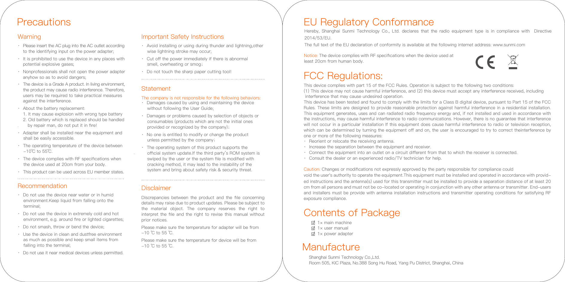 Contents of Package1× main machine1× user manual1× power adapterFCC Regulations:This device complies with part 15 of the FCC Rules. Operation is subject to the following two conditions: (1) This device may not cause harmful interference, and (2) this device must accept any interference received, including interference that may cause undesired operation.This device has been tested and found to comply with the limits for a Class B digital device, pursuant to Part 15 of the FCC Rules. These limits are designed to provide reasonable protection against harmful interference in a residential installation. This equipment generates, uses and can radiated radio frequency energy and, if not installed and used in accordance with the instructions, may cause harmful interference to radio communications. However, there is no guarantee that interference will not occur in a particular installation If this equipment does cause harmful interference to radio or television reception, which can be determined by turning the equipment oﬀ and on, the user is encouraged to try to correct theinterference by one or more of the following measures:·  Reorient or relocate the receiving antenna.·  Increase the separation between the equipment and receiver.·  Connect the equipment into an outlet on a circuit diﬀerent from that to which the receiver is connected.·  Consult the dealer or an experienced radio/TV technician for help.Caution: Changes or modiﬁcations not expressly approved by the party responsible for compliance could void the user&apos;s authority to operate the equipment.This equipment must be installed and operated in accordance with provid-ed instructions and the antenna(s) used for this transmitter must be installed to provide a separation distance of at least 20 cm from all persons and must not be co-located or operating in conjunction with any other antenna or transmitter. End-users and installers must be provide with antenna installation instructions and transmitter operating conditions for satisfying RF exposure compliance.EU Regulatory ConformanceHereby, Shanghai Sunmi Technology Co., Ltd. declares that the radio equipment type is in compliance with  Directive 2014/53/EU. The full text of the EU declaration of conformity is available at the following internet address: www.sunmi.comNotice: The device complies with RF speciﬁcations when the device used at least 20cm from human body. Shanghai Sunmi Technology Co.,Ltd. Room 505, KIC Plaza, No.388 Song Hu Road, Yang Pu District, Shanghai, China Manufacture PrecautionsWarning Important Safety InstructionsRecommendation·  Please insert the AC plug into the AC outlet according    to the identifying input on the power adapter;·  It is prohibited to use the device in any places with   potential explosive gases;·  Nonprofessionals shall not open the power adapter   anyhow so as to avoid dangers;·  The device is a Grade A product. In living environment, the product may cause radio interference. Therefore,  users may be required to take practical measures   against the interference.·  About the battery replacement:  1. It may cause explosion with wrong type battery   2. Old battery which is replaced should be handled      by repair man, do not put it in ﬁre!·  Adapter shall be installed near the equipment and     shall be easily accessible.·  The operating temperature of the device between      -10℃ to 55℃.·  The device complies with RF speciﬁcations when     the device used at 20cm from your body.·  This product can be used across EU member states.Disclaimer·  Avoid installing or using during thunder and lightning,other      wise lightning stroke may occur;·  Cut oﬀ the power immediately if there is abnormal     smell, overheating or smog；·  Do not touch the sharp paper cutting tool!Discrepancies  between  the  product  and  the  ﬁle  concerning details may raise due to product updates. Please be subject to the material object. The company reserves the right to interpret the ﬁle and the right to revise this manual without prior notices.Please make sure the temperature for adapter will be from -10 ℃ to 55 ℃.Please make sure the temperature for device will be from -10 ℃ to 55 ℃.·  Do not use the device near water or in humid      environment.Keep liquid from falling onto the     terminal;·  Do not use the device in extremely cold and hot     environment, e.g. around ﬁre or lighted cigarettes;·  Do not smash, throw or bend the device;·  Use the device in clean and dustfree environment     as much as possible and keep small items from     falling into the terminal;·  Do not use it near medical devices unless permitted.StatementThe company is not responsible for the following behaviors:·  Damages caused by using and maintaining the device    without following the User Guide;·  Damages or problems caused by selection of objects or    consumables (products which are not the initial ones    provided or recognized by the company)；·  No one is entitled to modify or change the product    unless permitted by the company；·  The operating system of this product supports the    oﬃcial system update.If the third party’s ROM system is    swiped by the user or the system ﬁle is modiﬁed with    cracking method, it may lead to the instability of the    system and bring about safety risk &amp; security threat.