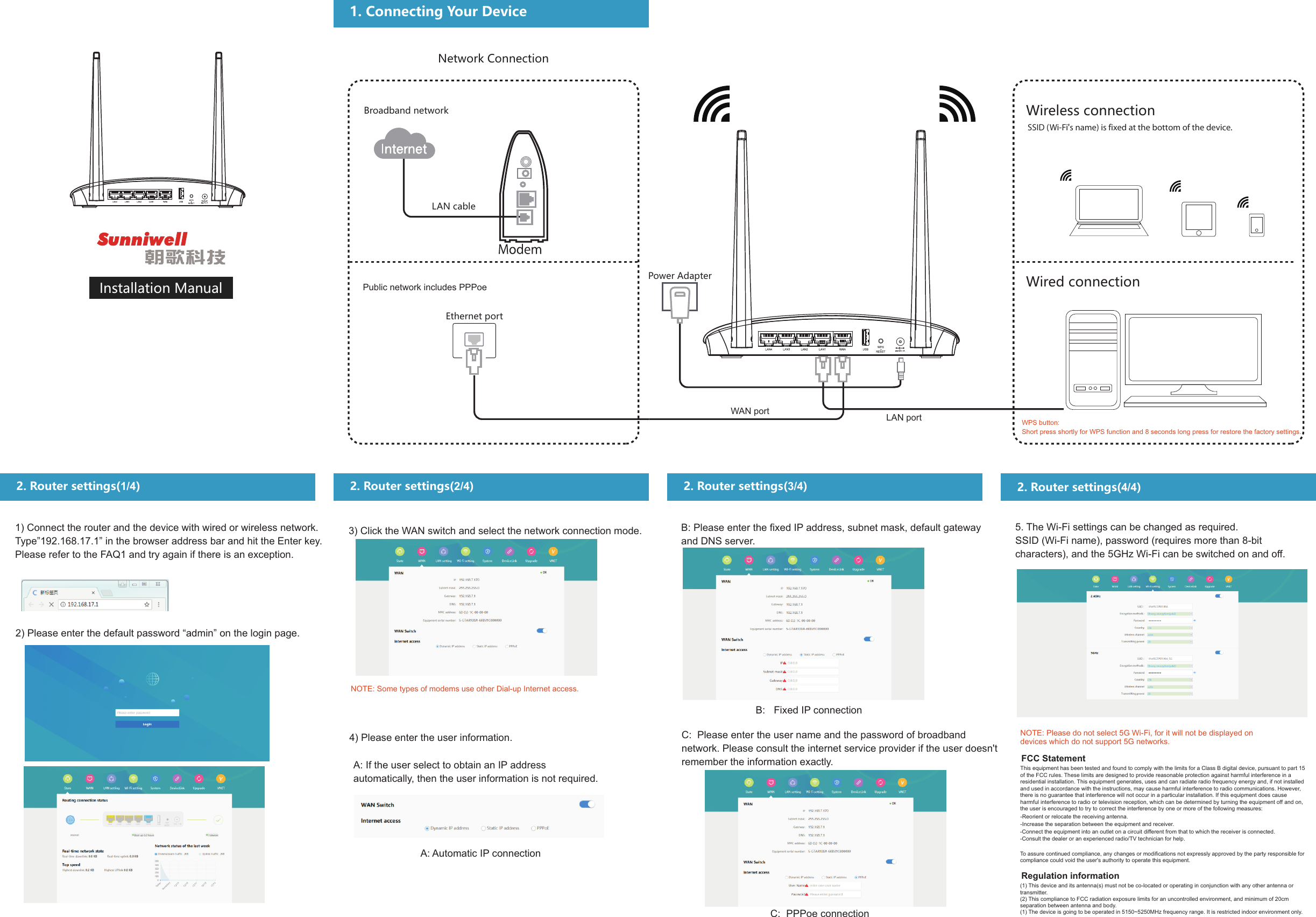 Installation ManualNetwork ConnectionBroadband networkLAN cablePublic network includes PPPoeEthernet portPower AdapterWAN port LAN portWireless connectionSSID (Wi-Fi's name) is fixed at the bottom of the device.Wired connection2. Router settings(1/4)1) Connect the router and the device with wired or wireless network. Type&rdquo;192.168.17.1&rdquo; in the browser address bar and hit the Enter key. Please refer to the FAQ1 and try again if there is an exception.2) Please enter the default password &ldquo;admin&rdquo; on the login page.2. Router settings(2/4)3) Click the WAN switch and select the network connection mode.NOTE: Some types of modems use other Dial-up Internet access.4) Please enter the user information.A: If the user select to obtain an IP address automatically, then the user information is not required.A: Automatic IP connection2. Router settings(3/4)B: Please enter the fixed IP address, subnet mask, default gateway and DNS server.B:   Fixed IP connectionC:  Please enter the user name and the password of broadband network. Please consult the internet service provider if the user doesn't remember the information exactly.C:  PPPoe connection2. Router settings(4/4)5. The Wi-Fi settings can be changed as required.SSID (Wi-Fi name), password (requires more than 8-bit characters), and the 5GHz Wi-Fi can be switched on and off. NOTE: Please do not select 5G Wi-Fi, for it will not be displayed on devices which do not support 5G networks.WPS button:Short press shortly for WPS function and 8 seconds long press for restore the factory settings.1. Connecting Your DeviceThis equipment has been tested and found to comply with the limits for a Class B digital device, pursuant to part 15 of the FCC rules. These limits are designed to provide reasonable protection against harmful interference in a residential installation. This equipment generates, uses and can radiate radio frequency energy and, if not installed and used in accordance with the instructions, may cause harmful interference to radio communications. However, there is no guarantee that interference will not occur in a particular installation. If this equipment does cause harmful interference to radio or television reception, which can be determined by turning the equipment off and on, the user is encouraged to try to correct the interference by one or more of the following measures:FCC Statement-Reorient or relocate the receiving antenna.-Increase the separation between the equipment and receiver.-Connect the equipment into an outlet on a circuit different from that to which the receiver is connected.-Consult the dealer or an experienced radio/TV technician for help.To assure continued compliance, any changes or modifications not expressly approved by the party responsible for compliance could void the user's authority to operate this equipment.Regulation information(1) This device and its antenna(s) must not be co-located or operating in conjunction with any other antenna or transmitter.(2) This compliance to FCC radiation exposure limits for an uncontrolled environment, and minimum of 20cm separation between antenna and body.(1) The device is going to be operated in 5150~5250MHz frequency range. It is restricted indoor environment only.