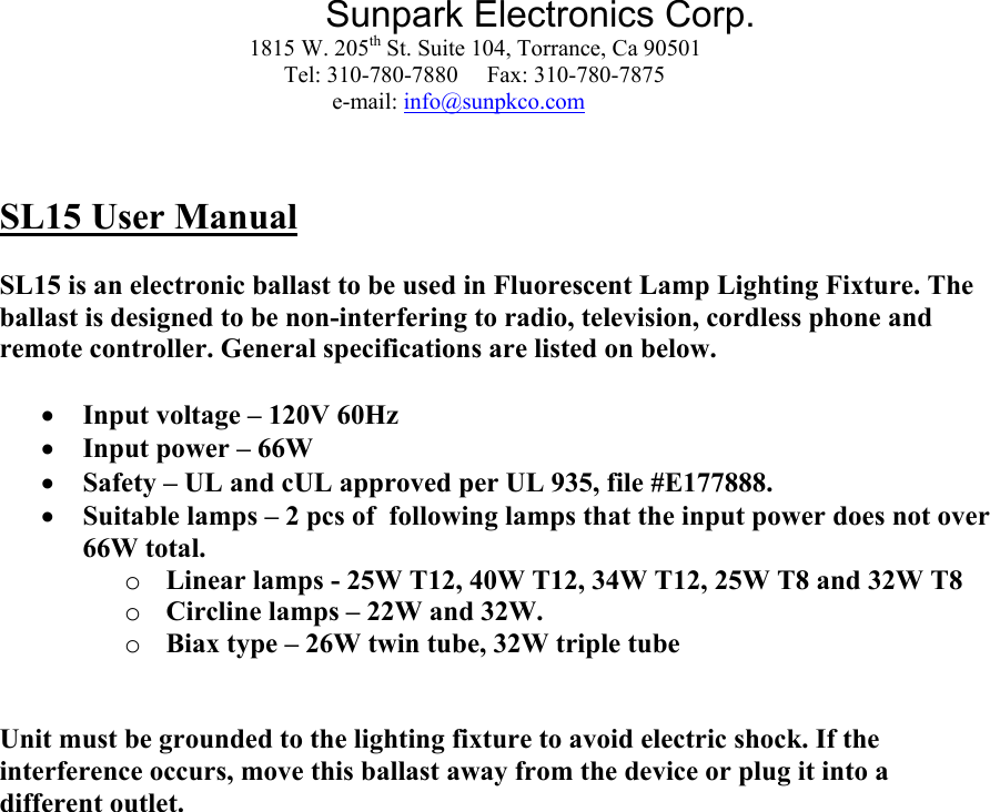 Sunpark Electronics Corp. 1815 W. 205th St. Suite 104, Torrance, Ca 90501                 Tel: 310-780-7880     Fax: 310-780-7875 e-mail: info@sunpkco.com    SL15 User Manual  SL15 is an electronic ballast to be used in Fluorescent Lamp Lighting Fixture. The ballast is designed to be non-interfering to radio, television, cordless phone and remote controller. General specifications are listed on below.  • Input voltage – 120V 60Hz • Input power – 66W • Safety – UL and cUL approved per UL 935, file #E177888. • Suitable lamps – 2 pcs of  following lamps that the input power does not over 66W total. o Linear lamps - 25W T12, 40W T12, 34W T12, 25W T8 and 32W T8 o Circline lamps – 22W and 32W. o Biax type – 26W twin tube, 32W triple tube   Unit must be grounded to the lighting fixture to avoid electric shock. If the interference occurs, move this ballast away from the device or plug it into a different outlet.     