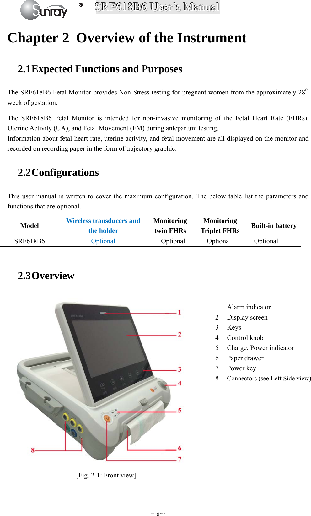 SSSRRRFFF666111888BBB666   UUUssseeerrr’’’sss   MMMaaannnuuuaaalll  ～6～ Chapter 2 Overview of the Instrument 2.1 Expected Functions and Purposes The SRF618B6 Fetal Monitor provides Non-Stress testing for pregnant women from the approximately 28th week of gestation.   The SRF618B6 Fetal Monitor is intended for non-invasive monitoring of the Fetal Heart Rate (FHRs), Uterine Activity (UA), and Fetal Movement (FM) during antepartum testing. Information about fetal heart rate, uterine activity, and fetal movement are all displayed on the monitor and recorded on recording paper in the form of trajectory graphic.   2.2 Configurations This user manual is written to cover the maximum configuration. The below table list the parameters and functions that are optional.  2.3 Overview   [Fig. 2-1: Front view] Model  Wireless transducers and the holder Monitoring twin FHRs Monitoring Triplet FHRs    Built-in batterySRF618B6  Optional     Optional     Optional   Optional 1 Alarm indicator 2 Display screen 3 Keys 4 Control knob 5 Charge, Power indicator 6 Paper drawer 7 Power key 8 Connectors (see Left Side view) 