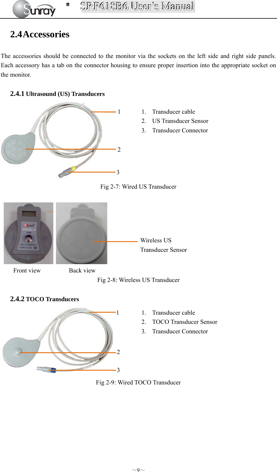 SSSRRRFFF666111888BBB666   UUUssseeerrr’’’sss   MMMaaannnuuuaaalll  ～9～ 2.4 Accessories The accessories should be connected to the monitor via the sockets on the left side and right side panels. Each accessory has a tab on the connector housing to ensure proper insertion into the appropriate socket on the monitor.  2.4.1 Ultrasound (US) Transducers     Fig 2-7: Wired US Transducer      Front view         Back view Fig 2-8: Wireless US Transducer  2.4.2 TOCO Transducers  Fig 2-9: Wired TOCO Transducer   1. Transducer cable 2. US Transducer Sensor 3. Transducer Connector   1 1. Transducer cable   2. TOCO Transducer Sensor 3. Transducer Connector   1 2 3 2 3  Wireless US   Transducer Sensor 