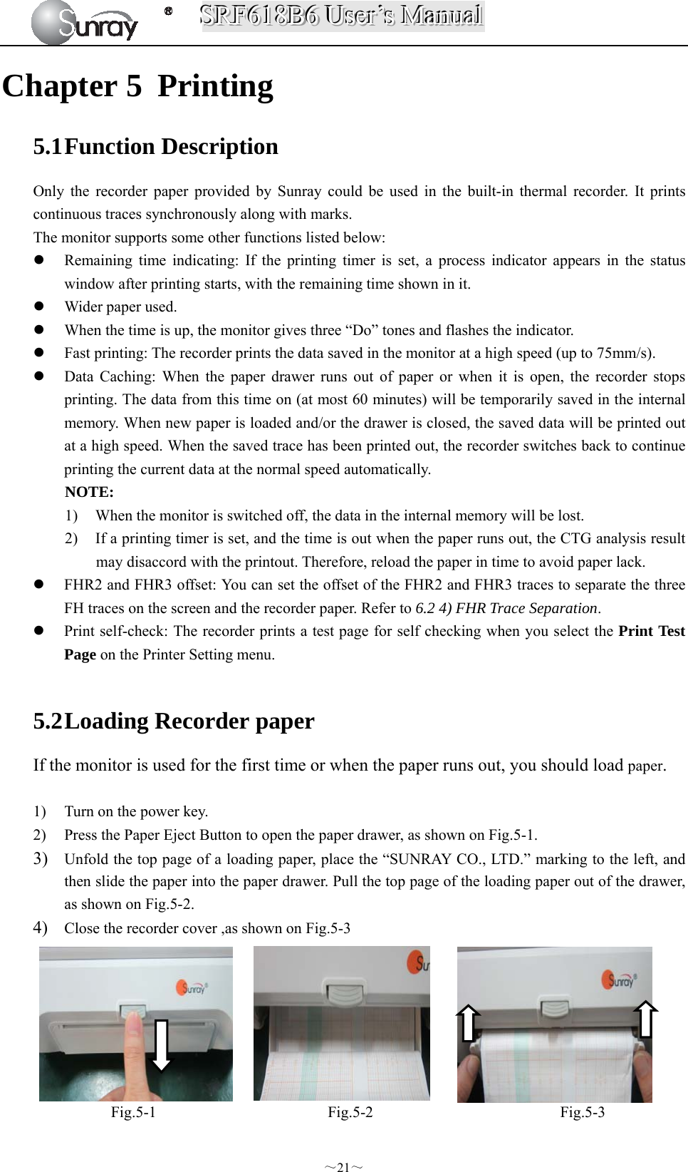 SSSRRRFFF666111888BBB666   UUUssseeerrr’’’sss   MMMaaannnuuuaaalll  ～21～ Chapter 5 Printing 5.1 Function Description Only the recorder paper provided by Sunray could be used in the built-in thermal recorder. It prints continuous traces synchronously along with marks. The monitor supports some other functions listed below:  Remaining time indicating: If the printing timer is set, a process indicator appears in the status window after printing starts, with the remaining time shown in it.  Wider paper used.  When the time is up, the monitor gives three “Do” tones and flashes the indicator.  Fast printing: The recorder prints the data saved in the monitor at a high speed (up to 75mm/s).  Data Caching: When the paper drawer runs out of paper or when it is open, the recorder stops printing. The data from this time on (at most 60 minutes) will be temporarily saved in the internal memory. When new paper is loaded and/or the drawer is closed, the saved data will be printed out at a high speed. When the saved trace has been printed out, the recorder switches back to continue printing the current data at the normal speed automatically. NOTE: 1) When the monitor is switched off, the data in the internal memory will be lost. 2) If a printing timer is set, and the time is out when the paper runs out, the CTG analysis result may disaccord with the printout. Therefore, reload the paper in time to avoid paper lack.  FHR2 and FHR3 offset: You can set the offset of the FHR2 and FHR3 traces to separate the three FH traces on the screen and the recorder paper. Refer to 6.2 4) FHR Trace Separation.  Print self-check: The recorder prints a test page for self checking when you select the Print Test Page on the Printer Setting menu.  5.2 Loading Recorder paper If the monitor is used for the first time or when the paper runs out, you should load paper.  1) Turn on the power key. 2) Press the Paper Eject Button to open the paper drawer, as shown on Fig.5-1. 3) Unfold the top page of a loading paper, place the “SUNRAY CO., LTD.” marking to the left, and then slide the paper into the paper drawer. Pull the top page of the loading paper out of the drawer, as shown on Fig.5-2. 4) Close the recorder cover ,as shown on Fig.5-3        Fig.5-1                      Fig.5-2                        Fig.5-3  