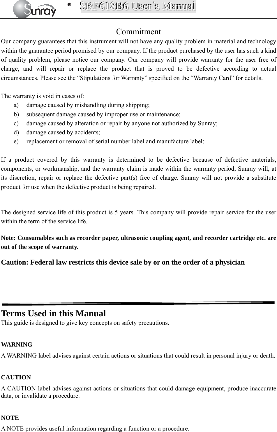 SSSRRRFFF666111888BBB666   UUUssseeerrr’’’sss   MMMaaannnuuuaaalll   Commitment Our company guarantees that this instrument will not have any quality problem in material and technology within the guarantee period promised by our company. If the product purchased by the user has such a kind of quality problem, please notice our company. Our company will provide warranty for the user free of charge, and will repair or replace the product that is proved to be defective according to actual circumstances. Please see the “Stipulations for Warranty” specified on the “Warranty Card” for details.                The warranty is void in cases of: a) damage caused by mishandling during shipping; b) subsequent damage caused by improper use or maintenance; c) damage caused by alteration or repair by anyone not authorized by Sunray; d) damage caused by accidents; e) replacement or removal of serial number label and manufacture label;  If a product covered by this warranty is determined to be defective because of defective materials, components, or workmanship, and the warranty claim is made within the warranty period, Sunray will, at its discretion, repair or replace the defective part(s) free of charge. Sunray will not provide a substitute product for use when the defective product is being repaired.  The designed service life of this product is 5 years. This company will provide repair service for the user within the term of the service life.   Note: Consumables such as recorder paper, ultrasonic coupling agent, and recorder cartridge etc. are out of the scope of warranty.  Caution: Federal law restricts this device sale by or on the order of a physician     Terms Used in this Manual This guide is designed to give key concepts on safety precautions.  WARNING A WARNING label advises against certain actions or situations that could result in personal injury or death.  CAUTION A CAUTION label advises against actions or situations that could damage equipment, produce inaccurate data, or invalidate a procedure.  NOTE A NOTE provides useful information regarding a function or a procedure. 