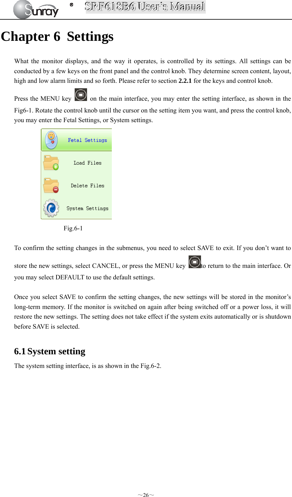 SSSRRRFFF666111888BBB666   UUUssseeerrr’’’sss   MMMaaannnuuuaaalll  ～26～ Chapter 6 Settings What the monitor displays, and the way it operates, is controlled by its settings. All settings can be conducted by a few keys on the front panel and the control knob. They determine screen content, layout, high and low alarm limits and so forth. Please refer to section 2.2.1 for the keys and control knob. Press the MENU key    on the main interface, you may enter the setting interface, as shown in the Fig6-1. Rotate the control knob until the cursor on the setting item you want, and press the control knob, you may enter the Fetal Settings, or System settings.  Fig.6-1  To confirm the setting changes in the submenus, you need to select SAVE to exit. If you don’t want to store the new settings, select CANCEL, or press the MENU key  to return to the main interface. Or you may select DEFAULT to use the default settings.  Once you select SAVE to confirm the setting changes, the new settings will be stored in the monitor’s long-term memory. If the monitor is switched on again after being switched off or a power loss, it will restore the new settings. The setting does not take effect if the system exits automatically or is shutdown before SAVE is selected.  6.1 System setting The system setting interface, is as shown in the Fig.6-2.   