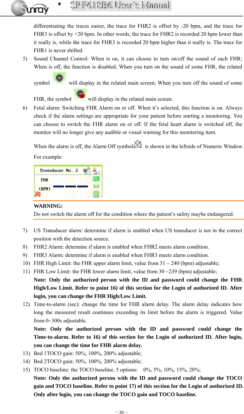 SSSRRRFFF666111888BBB666   UUUssseeerrr’’’sss   MMMaaannnuuuaaalll  ～30～ differentiating the traces easier, the trace for FHR2 is offset by -20 bpm, and the trace for FHR3 is offset by +20 bpm. In other words, the trace for FHR2 is recorded 20 bpm lower than it really is, while the trace for FHR3 is recorded 20 bpm higher than it really is. The trace for FHR1 is never shifted. 5) Sound Channel Control: When is on, it can choose to turn on/off the sound of each FHR; When is off, the function is disabled. When you turn on the sound of some FHR, the related symbol    will display in the related main screen; When you turn off the sound of some FHR, the symbol  will display in the related main screen. 6) Fetal alarm: Switching FHR Alarm on or off. When it’s selected, this function is on. Always check if the alarm settings are appropriate for your patient before starting a monitoring. You can choose to switch the FHR alarm on or off. If the fetal heart alarm is switched off, the monitor will no longer give any audible or visual warning for this monitoring item. When the alarm is off, the Alarm Off symbol   is shown in the leftside of Numeric Window. For example:  WARNING: Do not switch the alarm off for the condition where the patient’s safety maybe endangered.  7) US Transducer alarm: determine if alarm is enabled when US transducer is not in the correct position with the detection source.   8) FHR2 Alarm: determine if alarm is enabled when FHR2 meets alarm condition. 9) FHR3 Alarm: determine if alarm is enabled when FHR3 meets alarm condition. 10) FHR High Limit: the FHR upper alarm limit, value from 31 ~ 240 (bpm) adjustable; 11) FHR Low Limit: the FHR lower alarm limit, value from 30 ~239 (bpm) adjustable; Note: Only the authorized person with the ID and password could change the FHR High/Low Limit. Refer to point 16) of this section for the Login of authorized ID. After login, you can change the FHR High/Low Limit. 12) Time-to-alarm (sec): change the time for FHR alarm delay. The alarm delay indicates how long the measured result continues exceeding its limit before the alarm is triggered. Value from 0~300s adjustable.   Note: Only the authorized person with the ID and password could change the Time-to-alarm. Refer to 16) of this section for the Login of authorized ID. After login, you can change the time for FHR alarm delay. 13) Bed 1TOCO gain: 50%, 100%, 200% adjustable; 14) Bed 2TOCO gain: 50%, 100%, 200% adjustable; 15) TOCO baseline: the TOCO baseline, 5 options:    0%, 5%, 10%, 15%, 20%; Note: Only the authorized person with the ID and password could change the TOCO gain and TOCO baseline. Refer to point 17) of this section for the Login of authorized ID. Only after login, you can change the TOCO gain and TOCO baseline. 