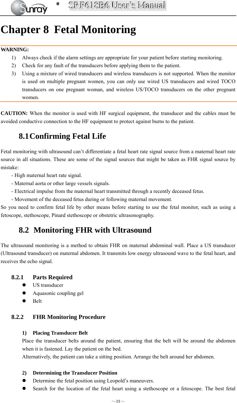 SSSRRRFFF666111888BBB666   UUUssseeerrr’’’sss   MMMaaannnuuuaaalll  ～35～ Chapter 8 Fetal Monitoring WARNING:  1) Always check if the alarm settings are appropriate for your patient before starting monitoring. 2) Check for any fault of the transducers before applying them to the patient. 3) Using a mixture of wired transducers and wireless transducers is not supported. When the monitor is used on multiple pregnant women, you can only use wired US transducers and wired TOCO transducers on one pregnant woman, and wireless US/TOCO transducers on the other pregnant women.  CAUTION: When the monitor is used with HF surgical equipment, the transducer and the cables must be avoided conductive connection to the HF equipment to protect against burns to the patient. 8.1 Confirming Fetal Life Fetal monitoring with ultrasound can’t differentiate a fetal heart rate signal source from a maternal heart rate source in all situations. These are some of the signal sources that might be taken as FHR signal source by mistake: - High maternal heart rate signal. - Maternal aorta or other large vessels signals. - Electrical impulse from the maternal heart transmitted through a recently deceased fetus. - Movement of the deceased fetus during or following maternal movement. So you need to confirm fetal life by other means before starting to use the fetal monitor, such as using a fetoscope, stethoscope, Pinard stethoscope or obstetric ultrasonography. 8.2   Monitoring FHR with Ultrasound   The ultrasound monitoring is a method to obtain FHR on maternal abdominal wall. Place a US transducer (Ultrasound transducer) on maternal abdomen. It transmits low energy ultrasound wave to the fetal heart, and receives the echo signal.  8.2.1 Parts Required  US transducer      Aquasonic coupling gel  Belt  8.2.2 FHR Monitoring Procedure  1) Placing Transducer Belt Place the transducer belts around the patient, ensuring that the belt will be around the abdomen when it is fastened. Lay the patient on the bed. Alternatively, the patient can take a sitting position. Arrange the belt around her abdomen.  2) Determining the Transducer Position  Determine the fetal position using Leopold’s maneuvers.  Search for the location of the fetal heart using a stethoscope or a fetoscope. The best fetal 