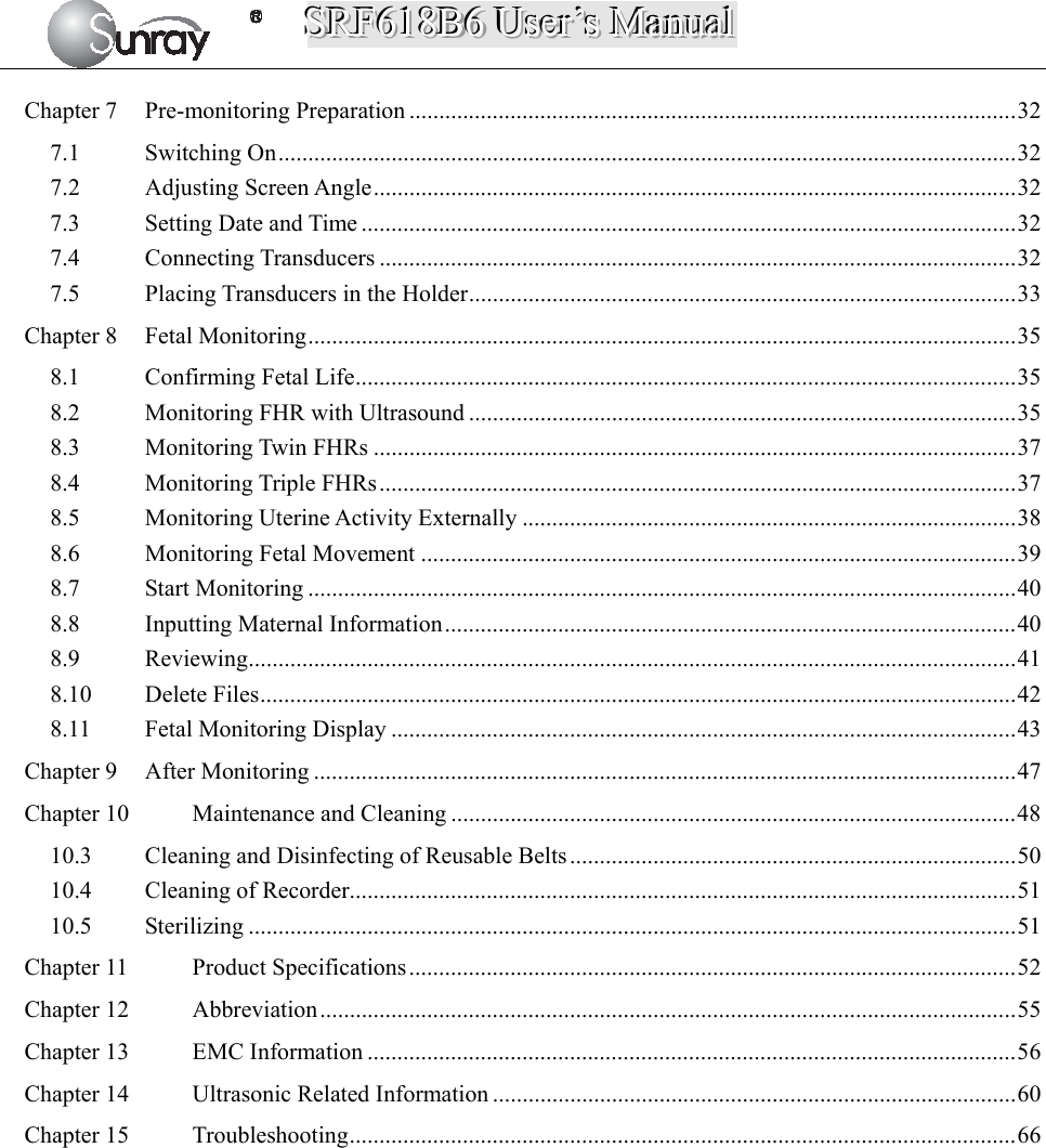 SSSRRRFFF666111888BBB666   UUUssseeerrr’’’sss   MMMaaannnuuuaaalll   Chapter 7Pre-monitoring Preparation ...................................................................................................... 327.1Switching On ............................................................................................................................ 327.2Adjusting Screen Angle ............................................................................................................ 327.3Setting Date and Time .............................................................................................................. 327.4Connecting Transducers ........................................................................................................... 327.5Placing Transducers in the Holder ............................................................................................ 33Chapter 8Fetal Monitoring ....................................................................................................................... 358.1Confirming Fetal Life ............................................................................................................... 358.2Monitoring FHR with Ultrasound ............................................................................................ 358.3Monitoring Twin FHRs ............................................................................................................ 378.4Monitoring Triple FHRs ........................................................................................................... 378.5Monitoring Uterine Activity Externally ................................................................................... 388.6Monitoring Fetal Movement .................................................................................................... 398.7Start Monitoring ....................................................................................................................... 408.8Inputting Maternal Information ................................................................................................ 408.9Reviewing ................................................................................................................................. 418.10Delete Files ............................................................................................................................... 428.11Fetal Monitoring Display ......................................................................................................... 43Chapter 9After Monitoring ...................................................................................................................... 47Chapter 10Maintenance and Cleaning ............................................................................................... 4810.3Cleaning and Disinfecting of Reusable Belts ........................................................................... 5010.4Cleaning of Recorder ................................................................................................................ 5110.5Sterilizing ................................................................................................................................. 51Chapter 11Product Specifications ...................................................................................................... 52Chapter 12Abbreviation ..................................................................................................................... 55Chapter 13EMC Information ............................................................................................................. 56Chapter 14Ultrasonic Related Information ........................................................................................ 60Chapter 15Troubleshooting ................................................................................................................ 66