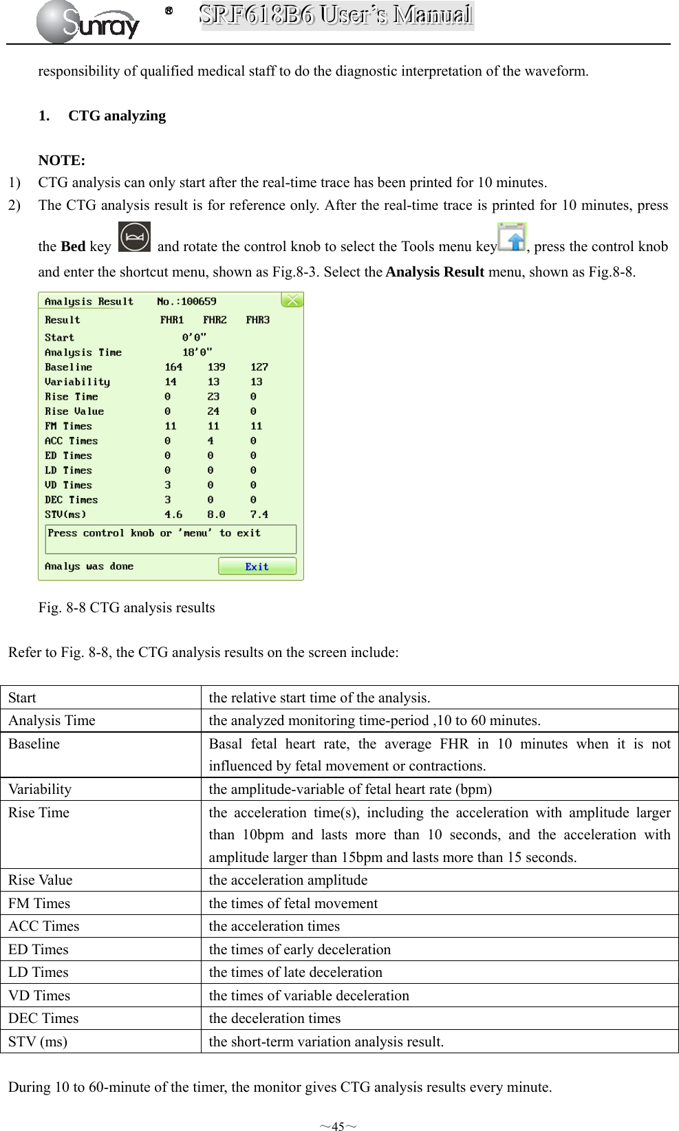 SSSRRRFFF666111888BBB666   UUUssseeerrr’’’sss   MMMaaannnuuuaaalll  ～45～ responsibility of qualified medical staff to do the diagnostic interpretation of the waveform.  1. CTG analyzing  NOTE: 1) CTG analysis can only start after the real-time trace has been printed for 10 minutes. 2) The CTG analysis result is for reference only. After the real-time trace is printed for 10 minutes, press the Bed key    and rotate the control knob to select the Tools menu key , press the control knob and enter the shortcut menu, shown as Fig.8-3. Select the Analysis Result menu, shown as Fig.8-8.   Fig. 8-8 CTG analysis results  Refer to Fig. 8-8, the CTG analysis results on the screen include:  Start  the relative start time of the analysis. Analysis Time  the analyzed monitoring time-period ,10 to 60 minutes. Baseline  Basal fetal heart rate, the average FHR in 10 minutes when it is not influenced by fetal movement or contractions. Variability  the amplitude-variable of fetal heart rate (bpm) Rise Time  the acceleration time(s), including the acceleration with amplitude larger than 10bpm and lasts more than 10 seconds, and the acceleration with amplitude larger than 15bpm and lasts more than 15 seconds. Rise Value  the acceleration amplitude FM Times  the times of fetal movement   ACC Times  the acceleration times ED Times    the times of early deceleration   LD Times    the times of late deceleration VD Times    the times of variable deceleration DEC Times    the deceleration times STV (ms)    the short-term variation analysis result.  During 10 to 60-minute of the timer, the monitor gives CTG analysis results every minute. 