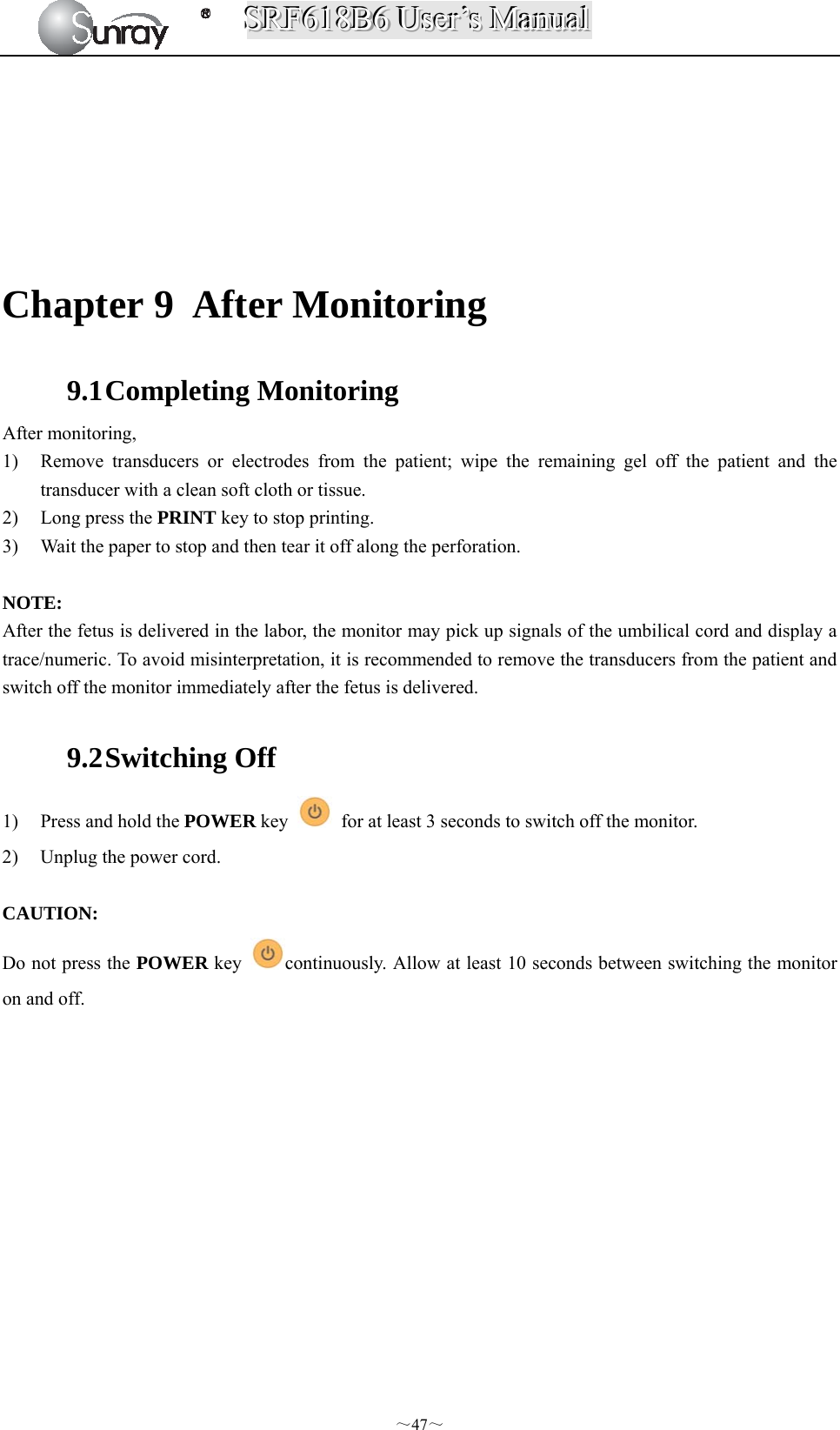 SSSRRRFFF666111888BBB666   UUUssseeerrr’’’sss   MMMaaannnuuuaaalll  ～47～       Chapter 9 After Monitoring 9.1 Completing Monitoring After monitoring, 1) Remove transducers or electrodes from the patient; wipe the remaining gel off the patient and the transducer with a clean soft cloth or tissue. 2) Long press the PRINT key to stop printing. 3) Wait the paper to stop and then tear it off along the perforation.  NOTE: After the fetus is delivered in the labor, the monitor may pick up signals of the umbilical cord and display a trace/numeric. To avoid misinterpretation, it is recommended to remove the transducers from the patient and switch off the monitor immediately after the fetus is delivered.  9.2 Switching Off 1) Press and hold the POWER key    for at least 3 seconds to switch off the monitor. 2) Unplug the power cord.  CAUTION: Do not press the POWER key  continuously. Allow at least 10 seconds between switching the monitor on and off.              