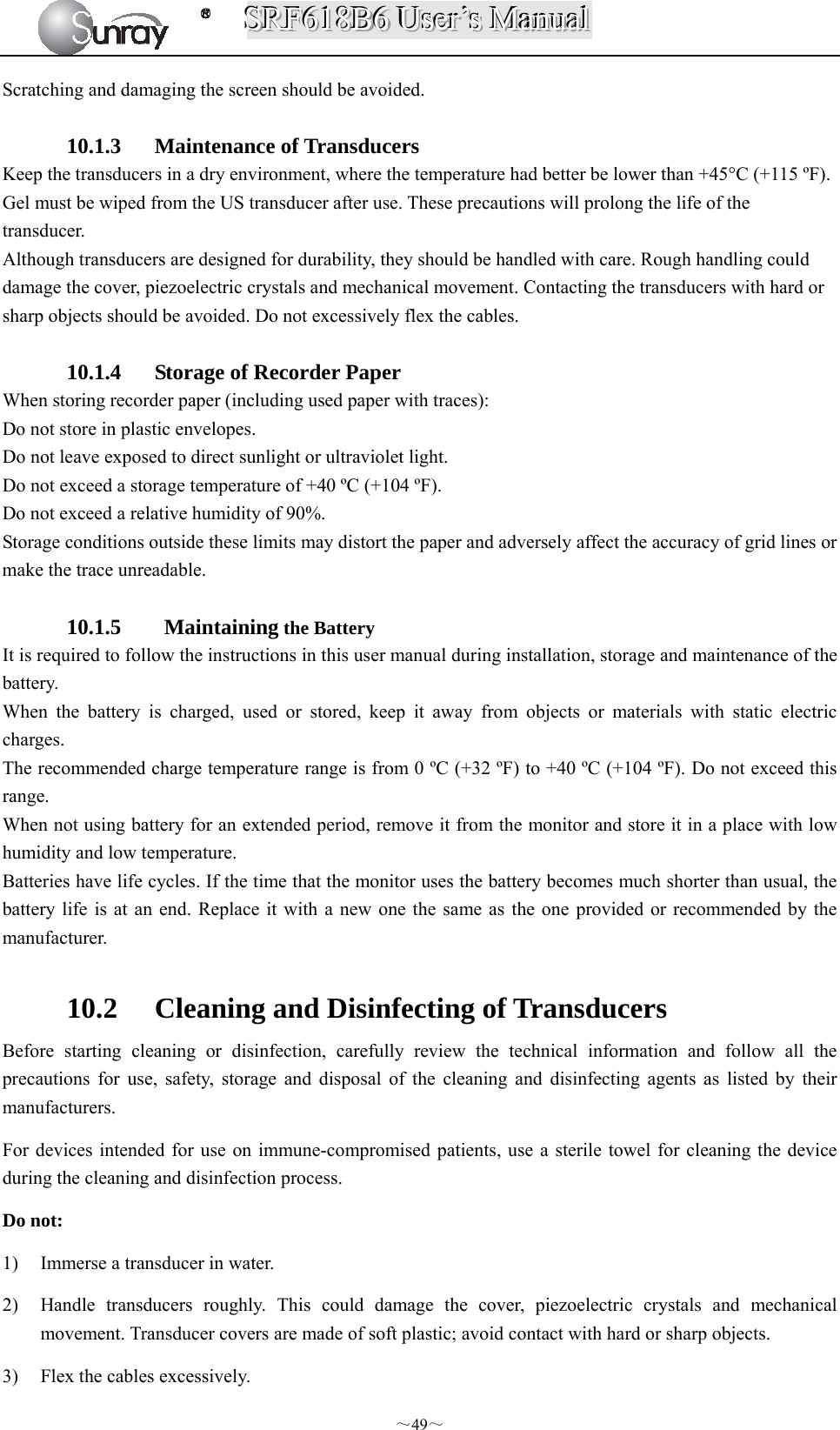 SSSRRRFFF666111888BBB666   UUUssseeerrr’’’sss   MMMaaannnuuuaaalll  ～49～ Scratching and damaging the screen should be avoided.  10.1.3 Maintenance of Transducers Keep the transducers in a dry environment, where the temperature had better be lower than +45°C (+115 ºF). Gel must be wiped from the US transducer after use. These precautions will prolong the life of the transducer. Although transducers are designed for durability, they should be handled with care. Rough handling could damage the cover, piezoelectric crystals and mechanical movement. Contacting the transducers with hard or sharp objects should be avoided. Do not excessively flex the cables.  10.1.4 Storage of Recorder Paper When storing recorder paper (including used paper with traces): Do not store in plastic envelopes. Do not leave exposed to direct sunlight or ultraviolet light. Do not exceed a storage temperature of +40 ºC (+104 ºF). Do not exceed a relative humidity of 90%. Storage conditions outside these limits may distort the paper and adversely affect the accuracy of grid lines or make the trace unreadable.  10.1.5  Maintaining the Battery It is required to follow the instructions in this user manual during installation, storage and maintenance of the battery. When the battery is charged, used or stored, keep it away from objects or materials with static electric charges. The recommended charge temperature range is from 0 ºC (+32 ºF) to +40 ºC (+104 ºF). Do not exceed this range. When not using battery for an extended period, remove it from the monitor and store it in a place with low humidity and low temperature. Batteries have life cycles. If the time that the monitor uses the battery becomes much shorter than usual, the battery life is at an end. Replace it with a new one the same as the one provided or recommended by the manufacturer.  10.2 Cleaning and Disinfecting of Transducers Before starting cleaning or disinfection, carefully review the technical information and follow all the precautions for use, safety, storage and disposal of the cleaning and disinfecting agents as listed by their manufacturers. For devices intended for use on immune-compromised patients, use a sterile towel for cleaning the device during the cleaning and disinfection process. Do not: 1) Immerse a transducer in water. 2) Handle transducers roughly. This could damage the cover, piezoelectric crystals and mechanical movement. Transducer covers are made of soft plastic; avoid contact with hard or sharp objects.   3) Flex the cables excessively.   