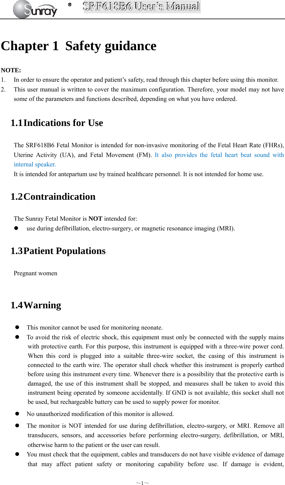 SSSRRRFFF666111888BBB666   UUUssseeerrr’’’sss   MMMaaannnuuuaaalll  ～1～ Chapter 1 Safety guidance NOTE: 1. In order to ensure the operator and patient’s safety, read through this chapter before using this monitor. 2. This user manual is written to cover the maximum configuration. Therefore, your model may not have some of the parameters and functions described, depending on what you have ordered.  1.1 Indications for Use The SRF618B6 Fetal Monitor is intended for non-invasive monitoring of the Fetal Heart Rate (FHRs), Uterine Activity (UA), and Fetal Movement (FM). It also provides the fetal heart beat sound with internal speaker. It is intended for antepartum use by trained healthcare personnel. It is not intended for home use. 1.2 Contraindication The Sunray Fetal Monitor is NOT intended for:  use during defibrillation, electro-surgery, or magnetic resonance imaging (MRI). 1.3 Patient Populations Pregnant women  1.4 Warning  This monitor cannot be used for monitoring neonate.    To avoid the risk of electric shock, this equipment must only be connected with the supply mains with protective earth. For this purpose, this instrument is equipped with a three-wire power cord. When this cord is plugged into a suitable three-wire socket, the casing of this instrument is connected to the earth wire. The operator shall check whether this instrument is properly earthed before using this instrument every time. Whenever there is a possibility that the protective earth is damaged, the use of this instrument shall be stopped, and measures shall be taken to avoid this instrument being operated by someone accidentally. If GND is not available, this socket shall not be used, but rechargeable battery can be used to supply power for monitor.  No unauthorized modification of this monitor is allowed.  The monitor is NOT intended for use during defibrillation, electro-surgery, or MRI. Remove all transducers, sensors, and accessories before performing electro-surgery, defibrillation, or MRI, otherwise harm to the patient or the user can result.    You must check that the equipment, cables and transducers do not have visible evidence of damage that may affect patient safety or monitoring capability before use. If damage is evident, 