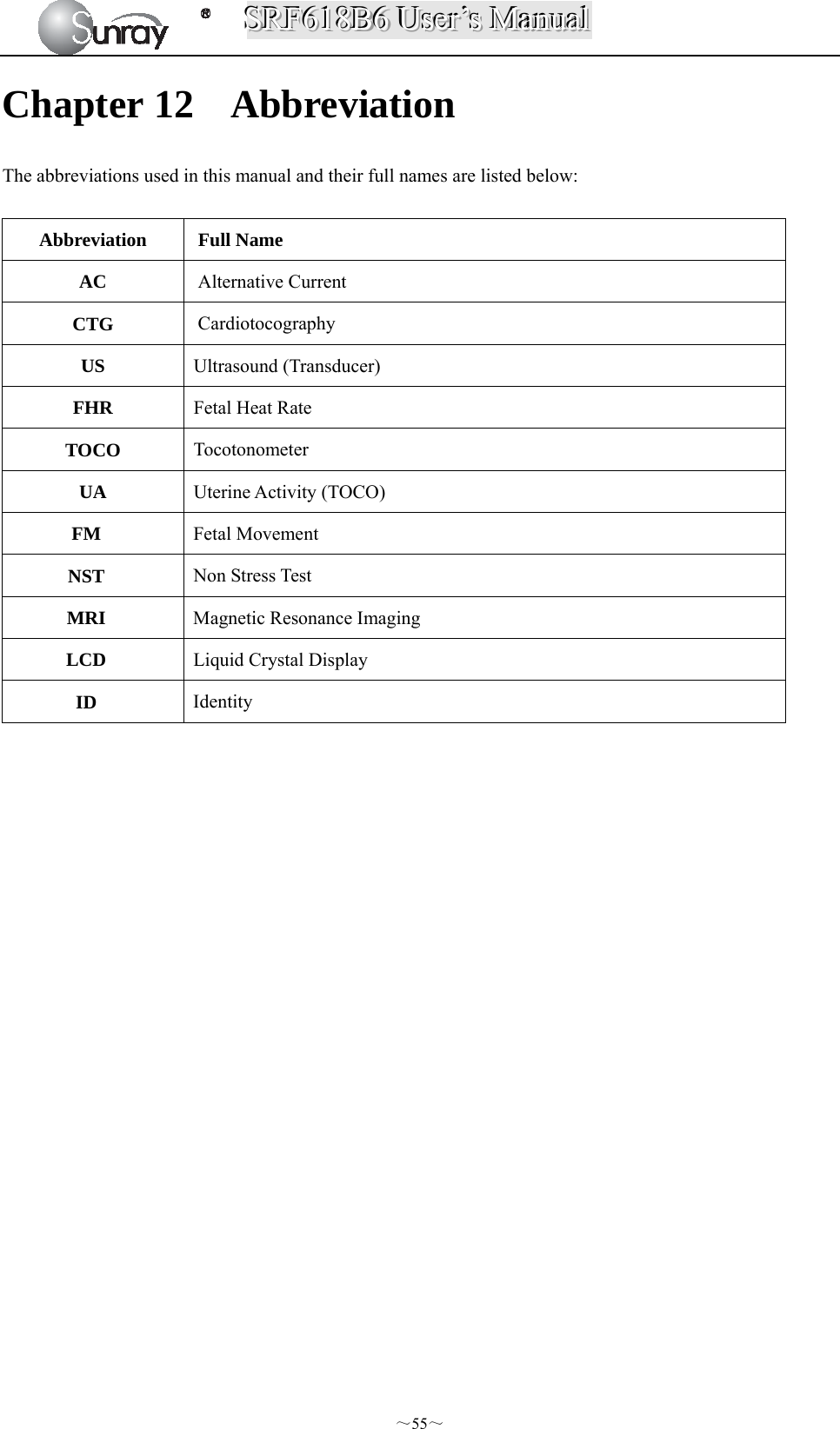 SSSRRRFFF666111888BBB666   UUUssseeerrr’’’sss   MMMaaannnuuuaaalll  ～55～ Chapter 12 Abbreviation The abbreviations used in this manual and their full names are listed below:  Abbreviation Full Name AC  Alternative Current CTG  Cardiotocography US  Ultrasound (Transducer) FHR  Fetal Heat Rate   TOCO  Tocotonometer UA  Uterine Activity (TOCO) FM  Fetal Movement NST  Non Stress Test MRI  Magnetic Resonance Imaging LCD  Liquid Crystal Display ID  Identity                      