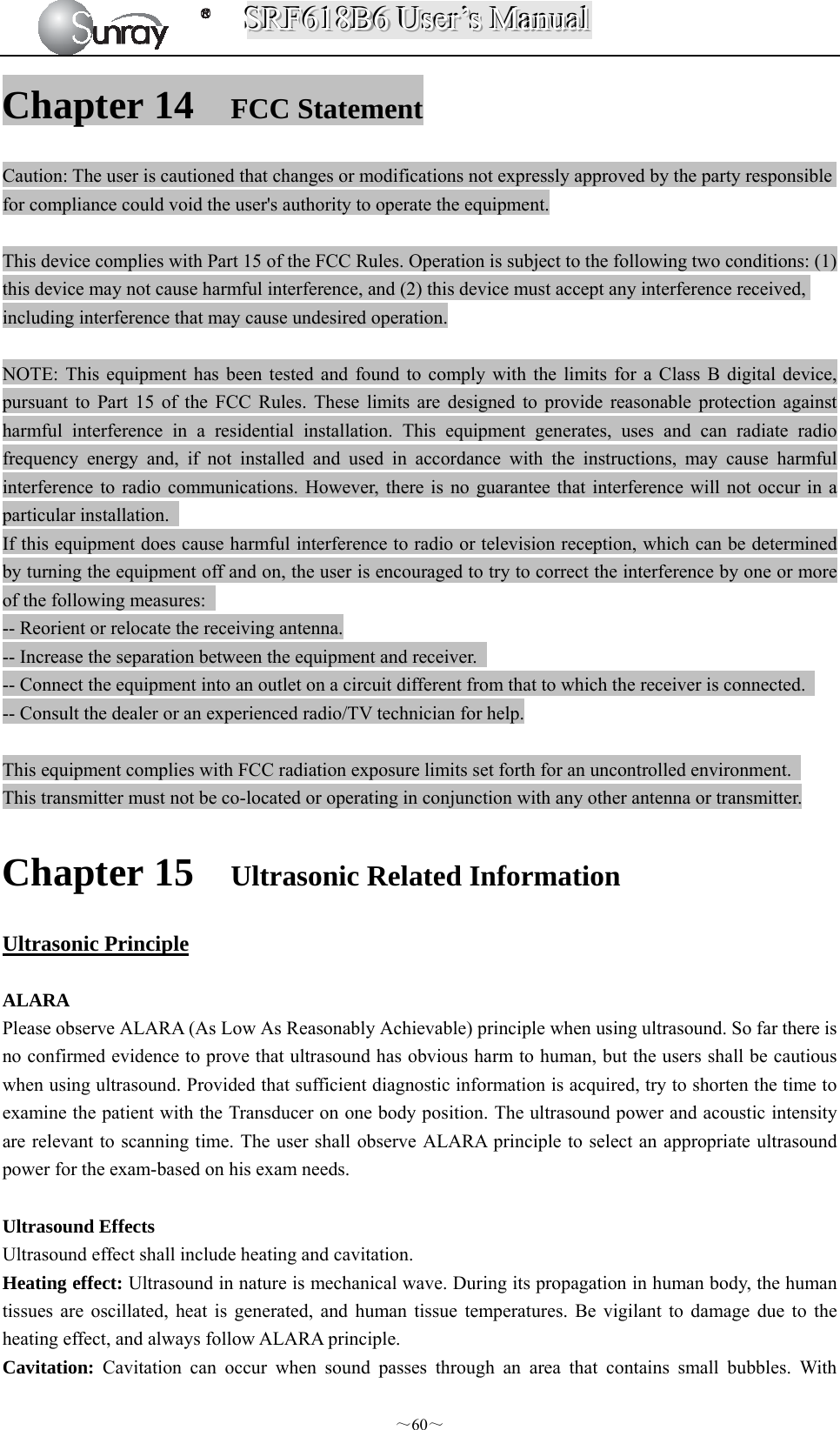 SSSRRRFFF666111888BBB666   UUUssseeerrr’’’sss   MMMaaannnuuuaaalll  ～60～ Chapter 14 FCC Statement Caution: The user is cautioned that changes or modifications not expressly approved by the party responsible for compliance could void the user&apos;s authority to operate the equipment.  This device complies with Part 15 of the FCC Rules. Operation is subject to the following two conditions: (1) this device may not cause harmful interference, and (2) this device must accept any interference received, including interference that may cause undesired operation.  NOTE: This equipment has been tested and found to comply with the limits for a Class B digital device, pursuant to Part 15 of the FCC Rules. These limits are designed to provide reasonable protection against harmful interference in a residential installation. This equipment generates, uses and can radiate radio frequency energy and, if not installed and used in accordance with the instructions, may cause harmful interference to radio communications. However, there is no guarantee that interference will not occur in a particular installation.   If this equipment does cause harmful interference to radio or television reception, which can be determined by turning the equipment off and on, the user is encouraged to try to correct the interference by one or more of the following measures:   -- Reorient or relocate the receiving antenna. -- Increase the separation between the equipment and receiver.   -- Connect the equipment into an outlet on a circuit different from that to which the receiver is connected.   -- Consult the dealer or an experienced radio/TV technician for help.  This equipment complies with FCC radiation exposure limits set forth for an uncontrolled environment.   This transmitter must not be co-located or operating in conjunction with any other antenna or transmitter. Chapter 15 Ultrasonic Related Information Ultrasonic Principle  ALARA Please observe ALARA (As Low As Reasonably Achievable) principle when using ultrasound. So far there is no confirmed evidence to prove that ultrasound has obvious harm to human, but the users shall be cautious when using ultrasound. Provided that sufficient diagnostic information is acquired, try to shorten the time to examine the patient with the Transducer on one body position. The ultrasound power and acoustic intensity are relevant to scanning time. The user shall observe ALARA principle to select an appropriate ultrasound power for the exam-based on his exam needs.  Ultrasound Effects Ultrasound effect shall include heating and cavitation. Heating effect: Ultrasound in nature is mechanical wave. During its propagation in human body, the human tissues are oscillated, heat is generated, and human tissue temperatures. Be vigilant to damage due to the heating effect, and always follow ALARA principle. Cavitation:  Cavitation can occur when sound passes through an area that contains small bubbles. With 