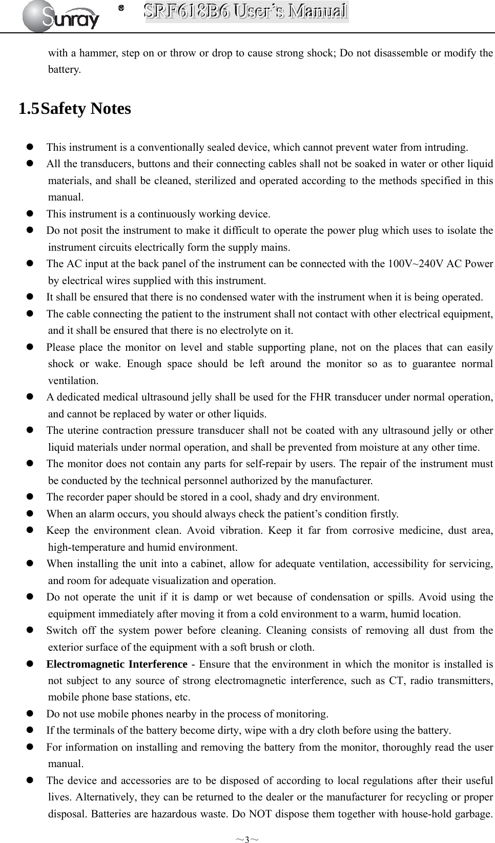 SSSRRRFFF666111888BBB666   UUUssseeerrr’’’sss   MMMaaannnuuuaaalll  ～3～ with a hammer, step on or throw or drop to cause strong shock; Do not disassemble or modify the battery. 1.5 Safety Notes  This instrument is a conventionally sealed device, which cannot prevent water from intruding.  All the transducers, buttons and their connecting cables shall not be soaked in water or other liquid materials, and shall be cleaned, sterilized and operated according to the methods specified in this manual.  This instrument is a continuously working device.  Do not posit the instrument to make it difficult to operate the power plug which uses to isolate the instrument circuits electrically form the supply mains.  The AC input at the back panel of the instrument can be connected with the 100V~240V AC Power by electrical wires supplied with this instrument.  It shall be ensured that there is no condensed water with the instrument when it is being operated.  The cable connecting the patient to the instrument shall not contact with other electrical equipment, and it shall be ensured that there is no electrolyte on it.  Please place the monitor on level and stable supporting plane, not on the places that can easily shock or wake. Enough space should be left around the monitor so as to guarantee normal ventilation.  A dedicated medical ultrasound jelly shall be used for the FHR transducer under normal operation, and cannot be replaced by water or other liquids.  The uterine contraction pressure transducer shall not be coated with any ultrasound jelly or other liquid materials under normal operation, and shall be prevented from moisture at any other time.  The monitor does not contain any parts for self-repair by users. The repair of the instrument must be conducted by the technical personnel authorized by the manufacturer.    The recorder paper should be stored in a cool, shady and dry environment.  When an alarm occurs, you should always check the patient’s condition firstly.  Keep the environment clean. Avoid vibration. Keep it far from corrosive medicine, dust area, high-temperature and humid environment.  When installing the unit into a cabinet, allow for adequate ventilation, accessibility for servicing, and room for adequate visualization and operation.  Do not operate the unit if it is damp or wet because of condensation or spills. Avoid using the equipment immediately after moving it from a cold environment to a warm, humid location.  Switch off the system power before cleaning. Cleaning consists of removing all dust from the exterior surface of the equipment with a soft brush or cloth.  Electromagnetic Interference - Ensure that the environment in which the monitor is installed is not subject to any source of strong electromagnetic interference, such as CT, radio transmitters, mobile phone base stations, etc.  Do not use mobile phones nearby in the process of monitoring.  If the terminals of the battery become dirty, wipe with a dry cloth before using the battery.  For information on installing and removing the battery from the monitor, thoroughly read the user manual.  The device and accessories are to be disposed of according to local regulations after their useful lives. Alternatively, they can be returned to the dealer or the manufacturer for recycling or proper disposal. Batteries are hazardous waste. Do NOT dispose them together with house-hold garbage. 