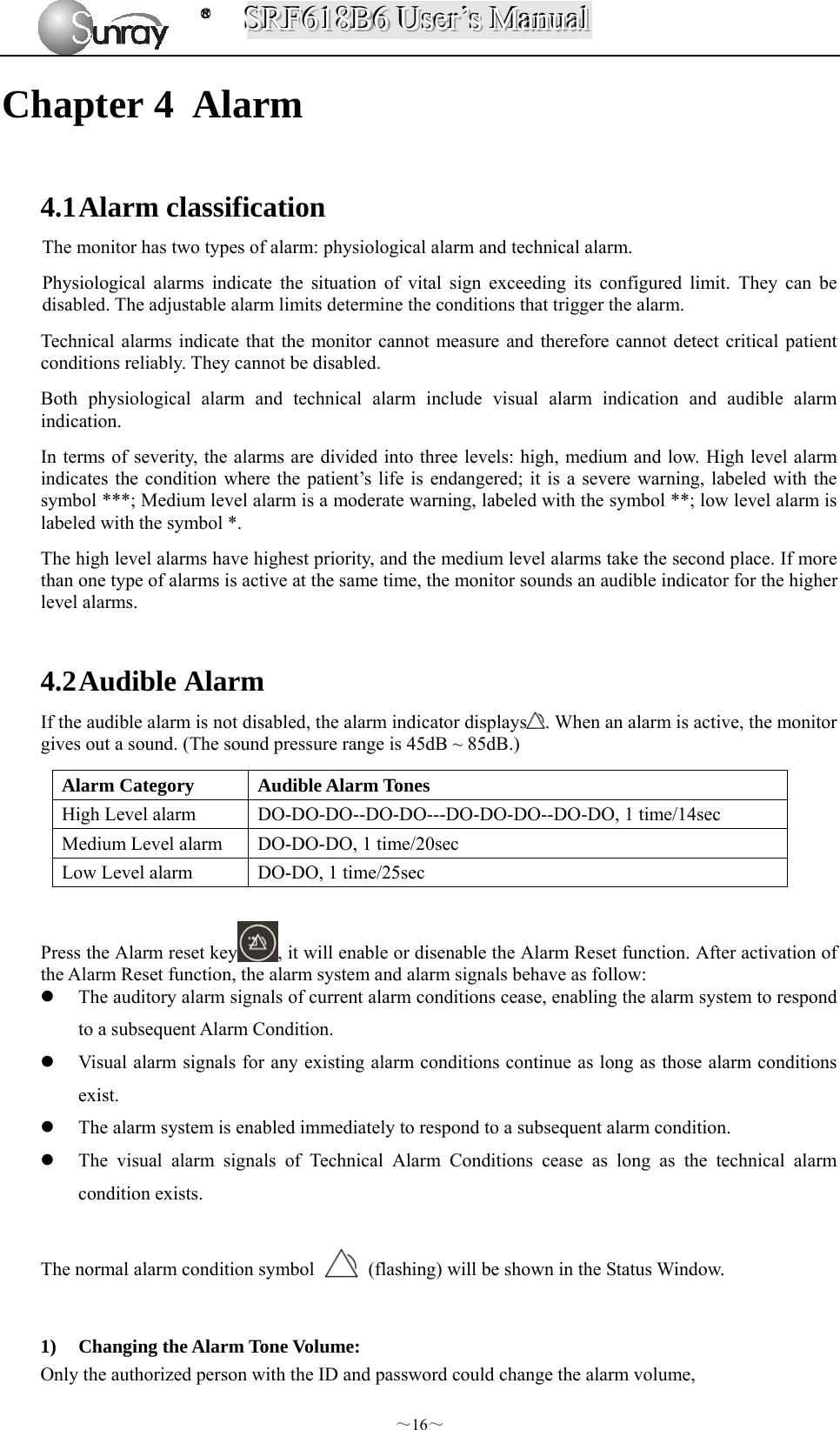 SSSRRRFFF666111888BBB666   UUUssseeerrr’’’sss   MMMaaannnuuuaaalll  ～16～ Chapter 4 Alarm  4.1 Alarm classification The monitor has two types of alarm: physiological alarm and technical alarm.   Physiological alarms indicate the situation of vital sign exceeding its configured limit. They can be disabled. The adjustable alarm limits determine the conditions that trigger the alarm. Technical alarms indicate that the monitor cannot measure and therefore cannot detect critical patient conditions reliably. They cannot be disabled. Both physiological alarm and technical alarm include visual alarm indication and audible alarm indication. In terms of severity, the alarms are divided into three levels: high, medium and low. High level alarm indicates the condition where the patient’s life is endangered; it is a severe warning, labeled with the symbol ***; Medium level alarm is a moderate warning, labeled with the symbol **; low level alarm is labeled with the symbol *. The high level alarms have highest priority, and the medium level alarms take the second place. If more than one type of alarms is active at the same time, the monitor sounds an audible indicator for the higher level alarms.  4.2 Audible Alarm If the audible alarm is not disabled, the alarm indicator displays . When an alarm is active, the monitor gives out a sound. (The sound pressure range is 45dB ~ 85dB.) Alarm Category  Audible Alarm Tones High Level alarm  DO-DO-DO--DO-DO---DO-DO-DO--DO-DO, 1 time/14sec Medium Level alarm  DO-DO-DO, 1 time/20sec Low Level alarm  DO-DO, 1 time/25sec  Press the Alarm reset key , it will enable or disenable the Alarm Reset function. After activation of the Alarm Reset function, the alarm system and alarm signals behave as follow:  The auditory alarm signals of current alarm conditions cease, enabling the alarm system to respond to a subsequent Alarm Condition.  Visual alarm signals for any existing alarm conditions continue as long as those alarm conditions exist.  The alarm system is enabled immediately to respond to a subsequent alarm condition.  The visual alarm signals of Technical Alarm Conditions cease as long as the technical alarm condition exists.  The normal alarm condition symbol    (flashing) will be shown in the Status Window.  1) Changing the Alarm Tone Volume: Only the authorized person with the ID and password could change the alarm volume, 