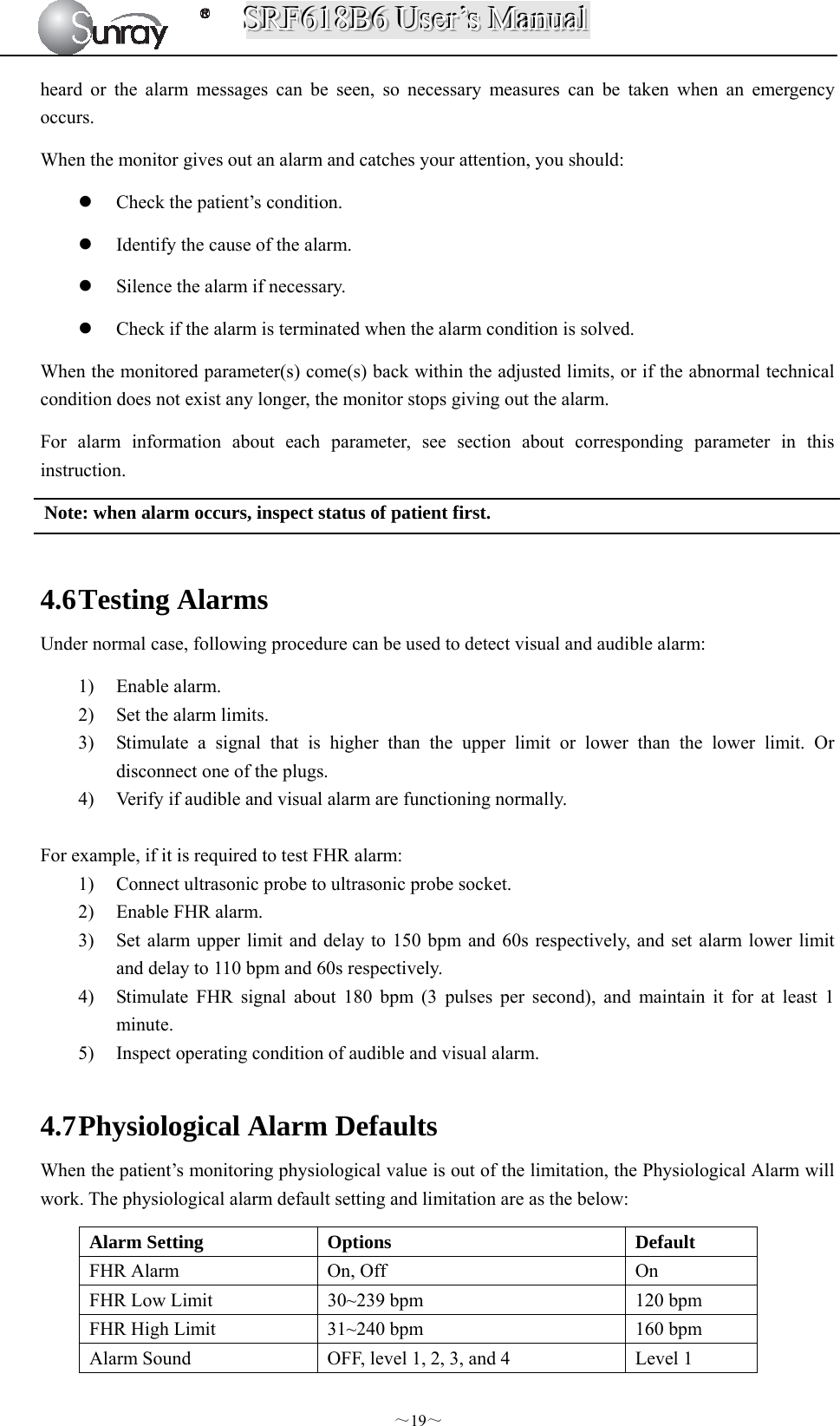 SSSRRRFFF666111888BBB666   UUUssseeerrr’’’sss   MMMaaannnuuuaaalll  ～19～ heard or the alarm messages can be seen, so necessary measures can be taken when an emergency occurs. When the monitor gives out an alarm and catches your attention, you should:  Check the patient’s condition.  Identify the cause of the alarm.  Silence the alarm if necessary.  Check if the alarm is terminated when the alarm condition is solved. When the monitored parameter(s) come(s) back within the adjusted limits, or if the abnormal technical condition does not exist any longer, the monitor stops giving out the alarm. For alarm information about each parameter, see section about corresponding parameter in this instruction. Note: when alarm occurs, inspect status of patient first.    4.6 Testing Alarms Under normal case, following procedure can be used to detect visual and audible alarm: 1) Enable alarm.   2) Set the alarm limits.   3) Stimulate a signal that is higher than the upper limit or lower than the lower limit. Or disconnect one of the plugs. 4) Verify if audible and visual alarm are functioning normally.  For example, if it is required to test FHR alarm:   1) Connect ultrasonic probe to ultrasonic probe socket.   2) Enable FHR alarm.   3) Set alarm upper limit and delay to 150 bpm and 60s respectively, and set alarm lower limit and delay to 110 bpm and 60s respectively.   4) Stimulate FHR signal about 180 bpm (3 pulses per second), and maintain it for at least 1 minute.  5) Inspect operating condition of audible and visual alarm.  4.7 Physiological Alarm Defaults When the patient’s monitoring physiological value is out of the limitation, the Physiological Alarm will work. The physiological alarm default setting and limitation are as the below: Alarm Setting  Options  Default FHR Alarm  On, Off  On FHR Low Limit  30~239 bpm  120 bpm FHR High Limit  31~240 bpm  160 bpm Alarm Sound  OFF, level 1, 2, 3, and 4  Level 1 