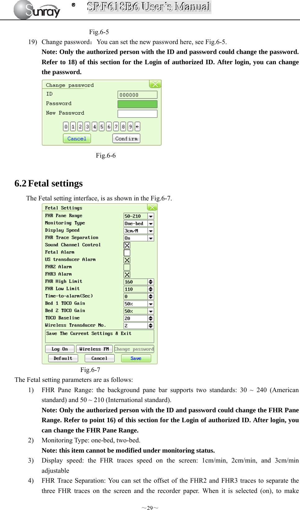 SSSRRRFFF666111888BBB666   UUUssseeerrr’’’sss   MMMaaannnuuuaaalll  ～29～ Fig.6-5 19) Change password：You can set the new password here, see Fig.6-5. Note: Only the authorized person with the ID and password could change the password. Refer to 18) of this section for the Login of authorized ID. After login, you can change the password.  Fig.6-6  6.2 Fetal settings The Fetal setting interface, is as shown in the Fig.6-7.  Fig.6-7 The Fetal setting parameters are as follows: 1) FHR Pane Range: the background pane bar supports two standards: 30 ~ 240 (American standard) and 50 ~ 210 (International standard). Note: Only the authorized person with the ID and password could change the FHR Pane Range. Refer to point 16) of this section for the Login of authorized ID. After login, you can change the FHR Pane Range. 2) Monitoring Type: one-bed, two-bed. Note: this item cannot be modified under monitoring status.   3) Display speed: the FHR traces speed on the screen: 1cm/min, 2cm/min, and 3cm/min adjustable 4) FHR Trace Separation: You can set the offset of the FHR2 and FHR3 traces to separate the three FHR traces on the screen and the recorder paper. When it is selected (on), to make 