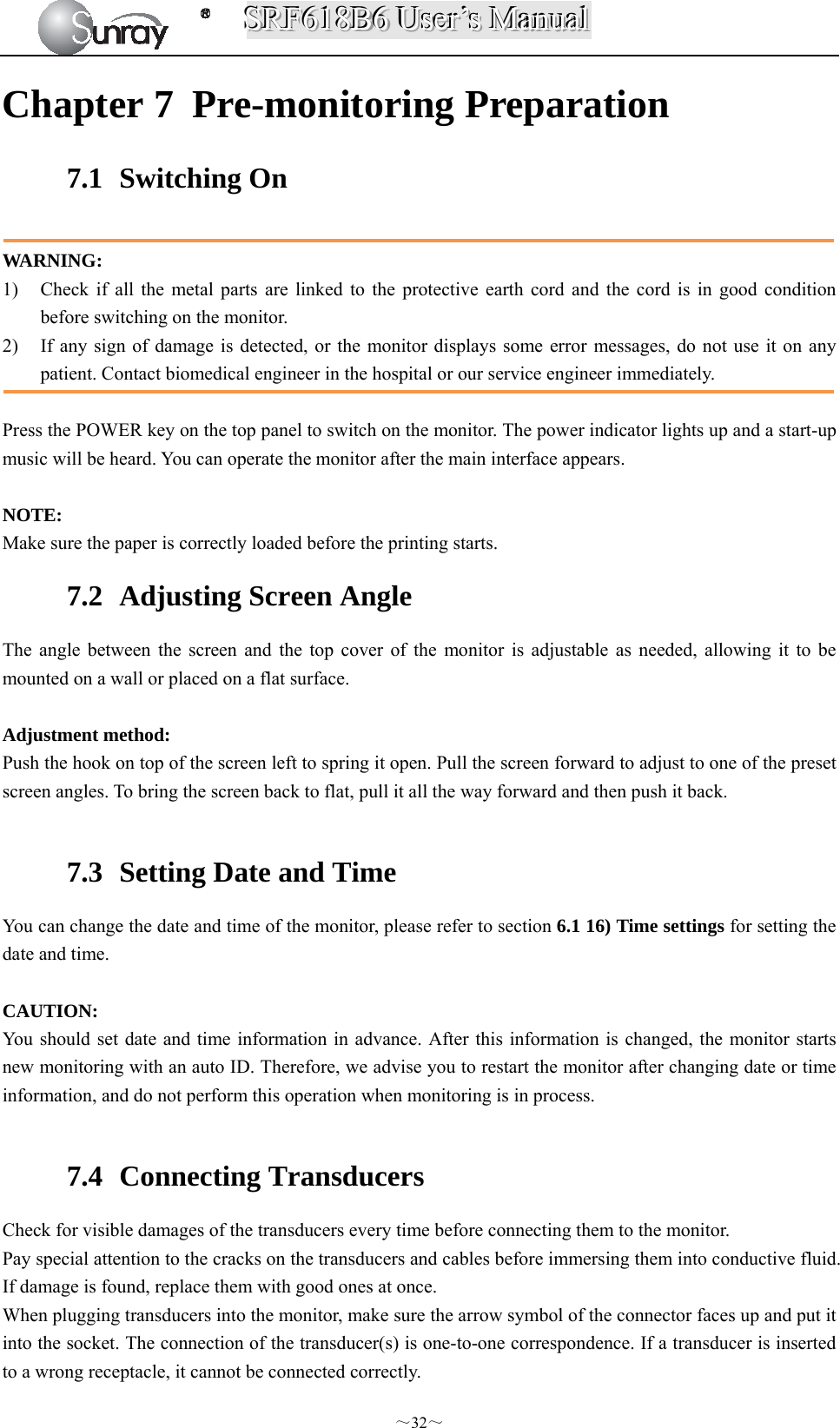 SSSRRRFFF666111888BBB666   UUUssseeerrr’’’sss   MMMaaannnuuuaaalll  ～32～ Chapter 7 Pre-monitoring Preparation 7.1  Switching On  WARNING: 1) Check if all the metal parts are linked to the protective earth cord and the cord is in good condition before switching on the monitor. 2) If any sign of damage is detected, or the monitor displays some error messages, do not use it on any patient. Contact biomedical engineer in the hospital or our service engineer immediately.  Press the POWER key on the top panel to switch on the monitor. The power indicator lights up and a start-up music will be heard. You can operate the monitor after the main interface appears.  NOTE: Make sure the paper is correctly loaded before the printing starts. 7.2   Adjusting Screen Angle The angle between the screen and the top cover of the monitor is adjustable as needed, allowing it to be mounted on a wall or placed on a flat surface.  Adjustment method: Push the hook on top of the screen left to spring it open. Pull the screen forward to adjust to one of the preset screen angles. To bring the screen back to flat, pull it all the way forward and then push it back.  7.3   Setting Date and Time You can change the date and time of the monitor, please refer to section 6.1 16) Time settings for setting the date and time.  CAUTION: You should set date and time information in advance. After this information is changed, the monitor starts new monitoring with an auto ID. Therefore, we advise you to restart the monitor after changing date or time information, and do not perform this operation when monitoring is in process.  7.4  Connecting Transducers Check for visible damages of the transducers every time before connecting them to the monitor. Pay special attention to the cracks on the transducers and cables before immersing them into conductive fluid. If damage is found, replace them with good ones at once. When plugging transducers into the monitor, make sure the arrow symbol of the connector faces up and put it into the socket. The connection of the transducer(s) is one-to-one correspondence. If a transducer is inserted to a wrong receptacle, it cannot be connected correctly. 