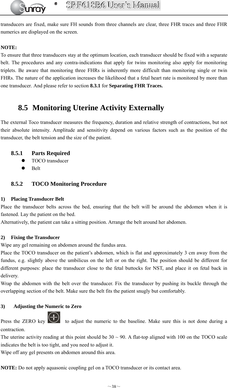 SSSRRRFFF666111888BBB666   UUUssseeerrr’’’sss   MMMaaannnuuuaaalll  ～38～ transducers are fixed, make sure FH sounds from three channels are clear, three FHR traces and three FHR numerics are displayed on the screen.  NOTE: To ensure that three transducers stay at the optimum location, each transducer should be fixed with a separate belt. The procedures and any contra-indications that apply for twins monitoring also apply for monitoring triplets. Be aware that monitoring three FHRs is inherently more difficult than monitoring single or twin FHRs. The nature of the application increases the likelihood that a fetal heart rate is monitored by more than one transducer. And please refer to section 8.3.1 for Separating FHR Traces.  8.5   Monitoring Uterine Activity Externally The external Toco transducer measures the frequency, duration and relative strength of contractions, but not their absolute intensity. Amplitude and sensitivity depend on various factors such as the position of the transducer, the belt tension and the size of the patient.  8.5.1 Parts Required  TOCO transducer    Belt  8.5.2 TOCO Monitoring Procedure  1) Placing Transducer Belt Place the transducer belts across the bed, ensuring that the belt will be around the abdomen when it is fastened. Lay the patient on the bed. Alternatively, the patient can take a sitting position. Arrange the belt around her abdomen.  2) Fixing the Transducer Wipe any gel remaining on abdomen around the fundus area. Place the TOCO transducer on the patient’s abdomen, which is flat and approximately 3 cm away from the fundus, e.g. slightly above the umbilicus on the left or on the right. The position should be different for different purposes: place the transducer close to the fetal buttocks for NST, and place it on fetal back in delivery. Wrap the abdomen with the belt over the transducer. Fix the transducer by pushing its buckle through the overlapping section of the belt. Make sure the belt fits the patient snugly but comfortably.  3)   Adjusting the Numeric to Zero Press the ZERO key    to adjust the numeric to the baseline. Make sure this is not done during a contraction. The uterine activity reading at this point should be 30 ~ 90. A flat-top aligned with 100 on the TOCO scale indicates the belt is too tight, and you need to adjust it. Wipe off any gel presents on abdomen around this area.  NOTE: Do not apply aquasonic coupling gel on a TOCO transducer or its contact area.   