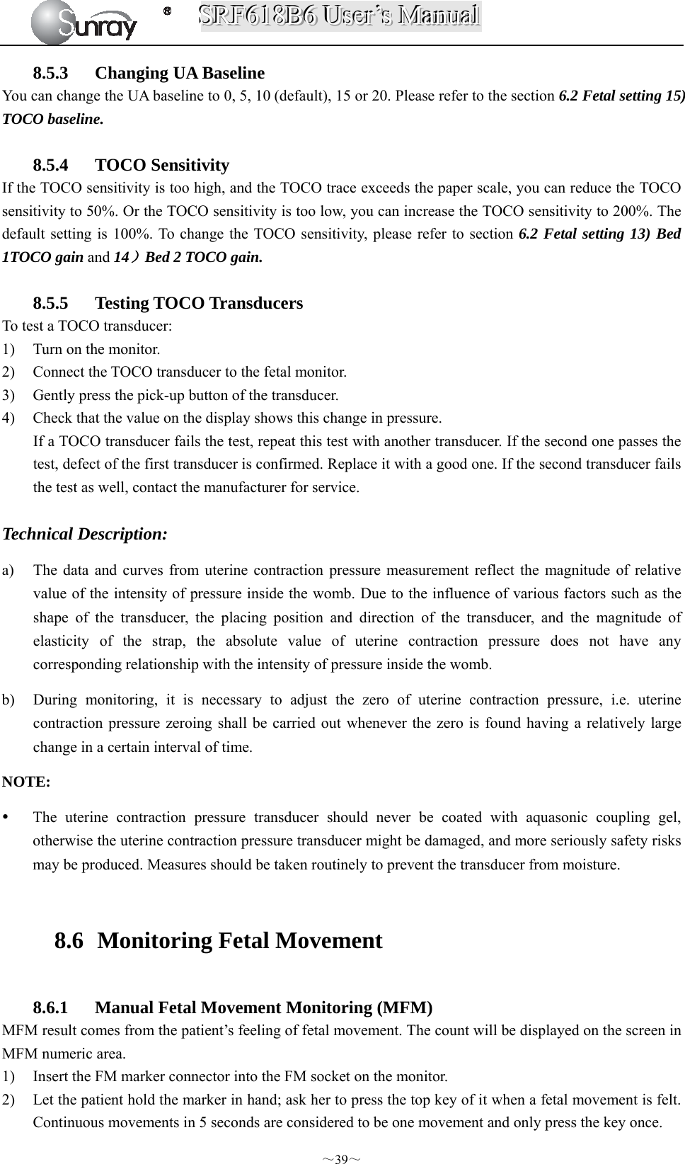SSSRRRFFF666111888BBB666   UUUssseeerrr’’’sss   MMMaaannnuuuaaalll  ～39～ 8.5.3 Changing UA Baseline You can change the UA baseline to 0, 5, 10 (default), 15 or 20. Please refer to the section 6.2 Fetal setting 15) TOCO baseline.  8.5.4 TOCO Sensitivity If the TOCO sensitivity is too high, and the TOCO trace exceeds the paper scale, you can reduce the TOCO sensitivity to 50%. Or the TOCO sensitivity is too low, you can increase the TOCO sensitivity to 200%. The default setting is 100%. To change the TOCO sensitivity, please refer to section 6.2 Fetal setting 13) Bed 1TOCO gain and 14）Bed 2 TOCO gain.  8.5.5 Testing TOCO Transducers To test a TOCO transducer: 1) Turn on the monitor. 2) Connect the TOCO transducer to the fetal monitor. 3) Gently press the pick-up button of the transducer. 4) Check that the value on the display shows this change in pressure. If a TOCO transducer fails the test, repeat this test with another transducer. If the second one passes the test, defect of the first transducer is confirmed. Replace it with a good one. If the second transducer fails the test as well, contact the manufacturer for service.  Technical Description: a) The data and curves from uterine contraction pressure measurement reflect the magnitude of relative value of the intensity of pressure inside the womb. Due to the influence of various factors such as the shape of the transducer, the placing position and direction of the transducer, and the magnitude of elasticity of the strap, the absolute value of uterine contraction pressure does not have any corresponding relationship with the intensity of pressure inside the womb. b) During monitoring, it is necessary to adjust the zero of uterine contraction pressure, i.e. uterine contraction pressure zeroing shall be carried out whenever the zero is found having a relatively large change in a certain interval of time. NOTE:   The uterine contraction pressure transducer should never be coated with aquasonic coupling gel, otherwise the uterine contraction pressure transducer might be damaged, and more seriously safety risks may be produced. Measures should be taken routinely to prevent the transducer from moisture.  8.6   Monitoring Fetal Movement  8.6.1 Manual Fetal Movement Monitoring (MFM) MFM result comes from the patient’s feeling of fetal movement. The count will be displayed on the screen in MFM numeric area. 1) Insert the FM marker connector into the FM socket on the monitor. 2) Let the patient hold the marker in hand; ask her to press the top key of it when a fetal movement is felt. Continuous movements in 5 seconds are considered to be one movement and only press the key once. 
