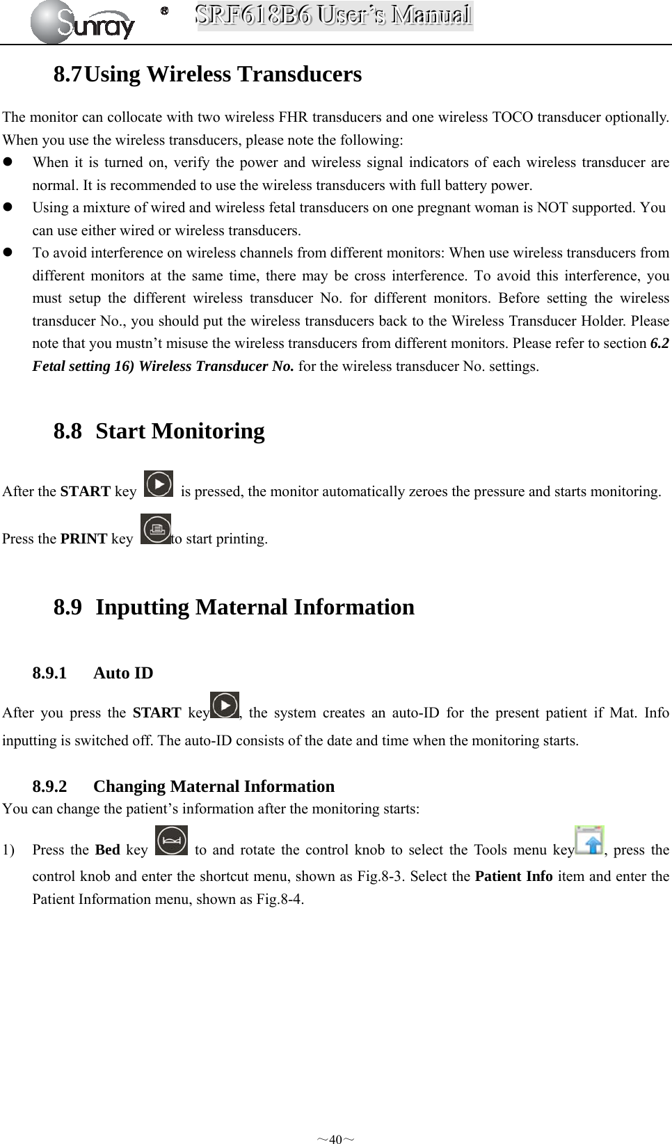 SSSRRRFFF666111888BBB666   UUUssseeerrr’’’sss   MMMaaannnuuuaaalll  ～40～ 8.7 Using Wireless Transducers The monitor can collocate with two wireless FHR transducers and one wireless TOCO transducer optionally. When you use the wireless transducers, please note the following:  When it is turned on, verify the power and wireless signal indicators of each wireless transducer are normal. It is recommended to use the wireless transducers with full battery power.    Using a mixture of wired and wireless fetal transducers on one pregnant woman is NOT supported. You can use either wired or wireless transducers.  To avoid interference on wireless channels from different monitors: When use wireless transducers from different monitors at the same time, there may be cross interference. To avoid this interference, you must setup the different wireless transducer No. for different monitors. Before setting the wireless transducer No., you should put the wireless transducers back to the Wireless Transducer Holder. Please note that you mustn’t misuse the wireless transducers from different monitors. Please refer to section 6.2 Fetal setting 16) Wireless Transducer No. for the wireless transducer No. settings.    8.8  Start Monitoring After the START key    is pressed, the monitor automatically zeroes the pressure and starts monitoring. Press the PRINT key  to start printing.  8.9   Inputting Maternal Information  8.9.1 Auto ID After you press the START key , the system creates an auto-ID for the present patient if Mat. Info inputting is switched off. The auto-ID consists of the date and time when the monitoring starts.  8.9.2 Changing Maternal Information You can change the patient’s information after the monitoring starts: 1) Press the Bed key   to and rotate the control knob to select the Tools menu key , press the control knob and enter the shortcut menu, shown as Fig.8-3. Select the Patient Info item and enter the Patient Information menu, shown as Fig.8-4. 