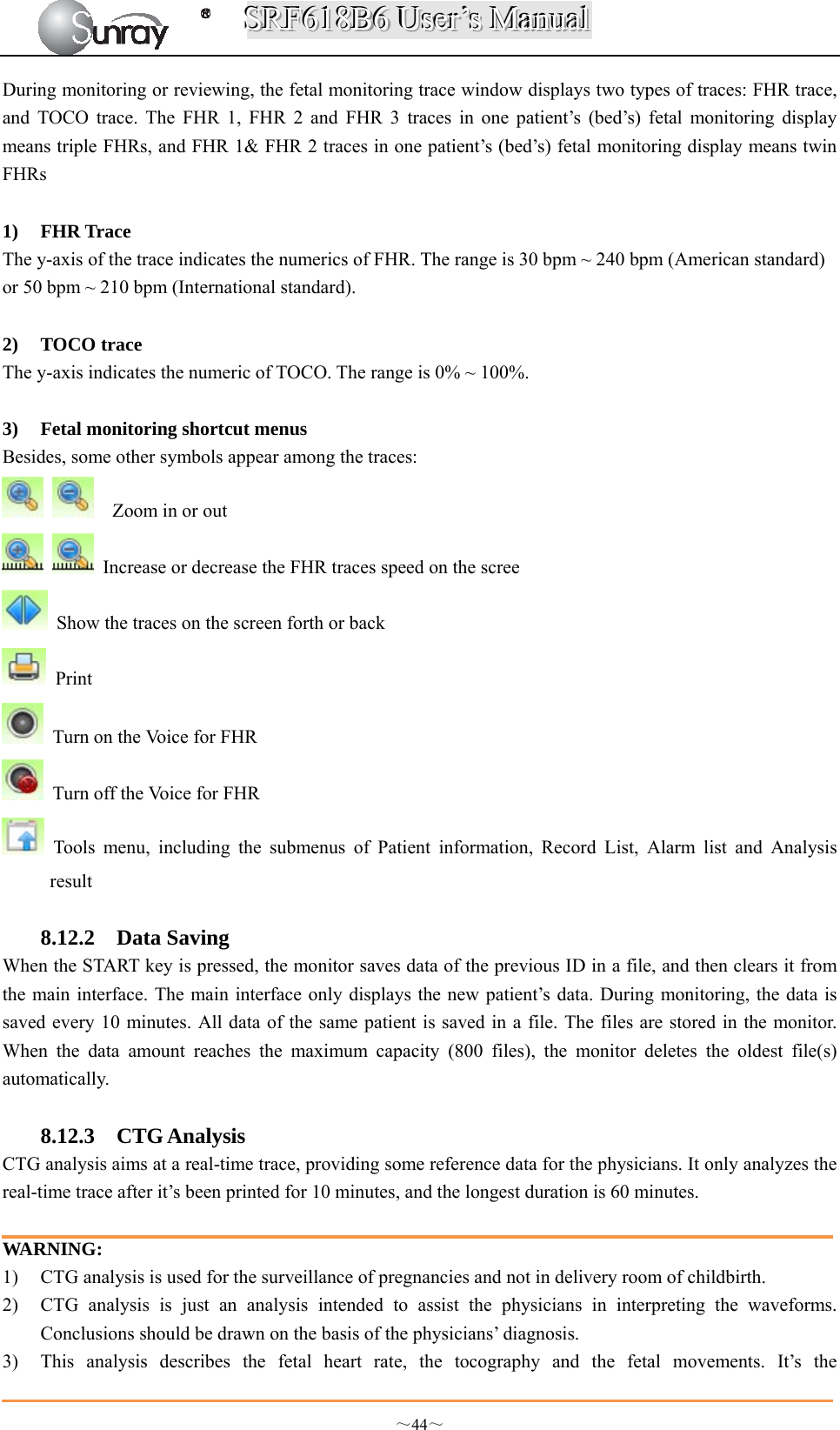 SSSRRRFFF666111888BBB666   UUUssseeerrr’’’sss   MMMaaannnuuuaaalll  ～44～ During monitoring or reviewing, the fetal monitoring trace window displays two types of traces: FHR trace, and TOCO trace. The FHR 1, FHR 2 and FHR 3 traces in one patient’s (bed’s) fetal monitoring display means triple FHRs, and FHR 1&amp; FHR 2 traces in one patient’s (bed’s) fetal monitoring display means twin FHRs  1) FHR Trace The y-axis of the trace indicates the numerics of FHR. The range is 30 bpm ~ 240 bpm (American standard) or 50 bpm ~ 210 bpm (International standard).  2) TOCO trace The y-axis indicates the numeric of TOCO. The range is 0% ~ 100%.  3) Fetal monitoring shortcut menus Besides, some other symbols appear among the traces:      Zoom in or out    Increase or decrease the FHR traces speed on the scree   Show the traces on the screen forth or back  Print    Turn on the Voice for FHR   Turn off the Voice for FHR  Tools menu, including the submenus of Patient information, Record List, Alarm list and Analysis result  8.12.2 Data Saving When the START key is pressed, the monitor saves data of the previous ID in a file, and then clears it from the main interface. The main interface only displays the new patient’s data. During monitoring, the data is saved every 10 minutes. All data of the same patient is saved in a file. The files are stored in the monitor. When the data amount reaches the maximum capacity (800 files), the monitor deletes the oldest file(s) automatically.  8.12.3 CTG Analysis CTG analysis aims at a real-time trace, providing some reference data for the physicians. It only analyzes the real-time trace after it’s been printed for 10 minutes, and the longest duration is 60 minutes.  WARNING: 1) CTG analysis is used for the surveillance of pregnancies and not in delivery room of childbirth. 2) CTG analysis is just an analysis intended to assist the physicians in interpreting the waveforms. Conclusions should be drawn on the basis of the physicians’ diagnosis. 3) This analysis describes the fetal heart rate, the tocography and the fetal movements. It’s the 